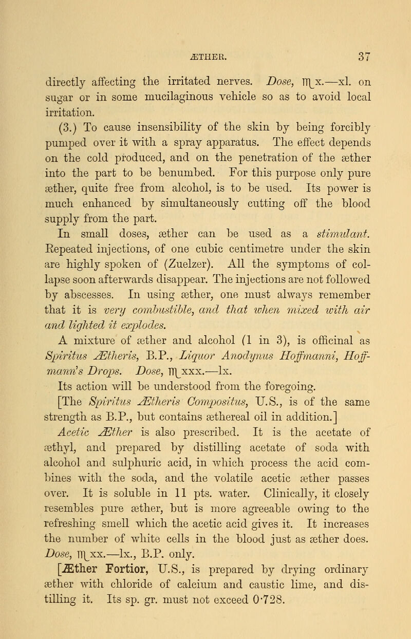 directly affecting tlie irritated nerves. Dose, TT]^x.—xl. on sugar or in some mucilaginous vehicle so as to avoid local irritation. (3.) To cause insensibility of the skin by being forcibly pumped over it with a spray apparatus. The effect depends on the cold produced, and on the penetration of the sether into the part to be benumbed. For this purpose only pure sether, quite free from alcohol, is to be used. Its power is much enhanced by simultaneously cutting off the blood supply from the part. In small doses, aether can be used as a stimulant. Eepeated injections, of one cubic centimetre under the skin are highly spoken of (Zuelzer). All the symptoms of col- lapse soon afterwards disappear. The injections are not followed by abscesses. In using sether, one must always remember that it is very com'bustihle, and that lulien mixed with air and lighted it explodes. A mixture of sether and alcohol (1 in 3), is officinal as Spiritus JEtheris, B.P., Liquor Anodynus Hoffmanni, Hoff- mann^ s Drops. Dose, TT]^xxx.—Ix. Its action will be understood from the foregoing. [The Spiritus ^theris Gompositus, U.S., is of the same strength as B.P., but contains sethereal oil in addition.] Acetic ^ther is also prescribed. It is the acetate of csthyl, and prepared by distilling acetate of soda with alcohol and sulphuric acid, in which process the acid com- l)ines with the soda, and the volatile acetic aether passes over. It is soluble in 11 pts. water. Clinically, it closely resembles pure aether, but is more agreeable owing to the refreshing smell which the acetic acid gives it. It increases the number of white cells in the blood just as sether does. Dose, TT]^xx.—Ix., B.P. only. [-ffither Fortior, U.S., is prepared by drying ordinary aether with chloride of calcium and caustic lime, and dis- tilling it. Its sp. gr. must not exceed 0*728.