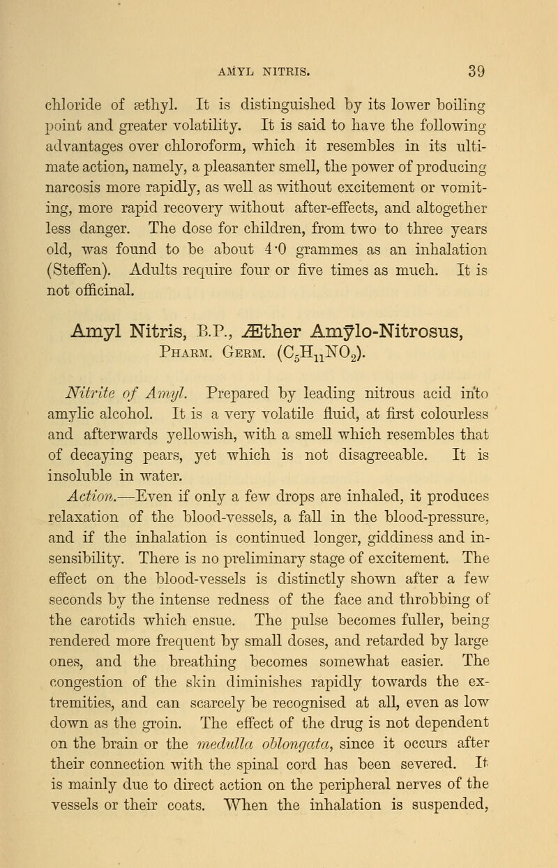 chloride of methyl. It is distinguished by its lower boiling 13oint and greater volatility. It is said to have the following advantages over chloroform, which it resembles in its ulti- mate action, namely, a pleasanter smell, the power of producing narcosis more rapidly, as well as without excitement or vomit- ing, more rapid recovery without after-effects, and altogether less danger. The dose for children, from two to three years old, was found to be about 4-0 grammes as an inhalation (Steffen). Adults require four or five times as much. It is not officinal. Amyl Nitris, B.P., .^ther Amylo-Nitrosus, Pharm. Germ. (C5Hii:N'02). Nitrite of Amyl. Prepared by leading nitrous acid into amylic alcohol. It is a very volatile fluid, at first colourless and afterwards yellowish, with a smell which resembles that of decaying pears, yet which is not disagreeable. It is insoluble in water. Action.—Even if only a few drops are inhaled, it produces relaxation of the blood-vessels, a fall in the blood-pressure, and if the inhalation is continued longer, giddiness and in- sensibility. There is no preliminary stage of excitement. The effect on the blood-vessels is distinctly shown after a few seconds by the intense redness of the face and throbbing of the carotids which ensue. The pulse becomes fuller, being rendered more frequent by small doses, and retarded by large ones, and the breathing becomes somewhat easier. The congestion of the skin diminishes rapidly towards the ex- tremities, and can scarcely be recognised at all, even as low down as the groin. The effect of the drug is not dependent on the brain or the medulla oblongata, since it occurs after their connection with the spinal cord has been severed. It is mainly due to direct action on the peripheral nerves of the vessels or their coats. When the inhalation is suspended.