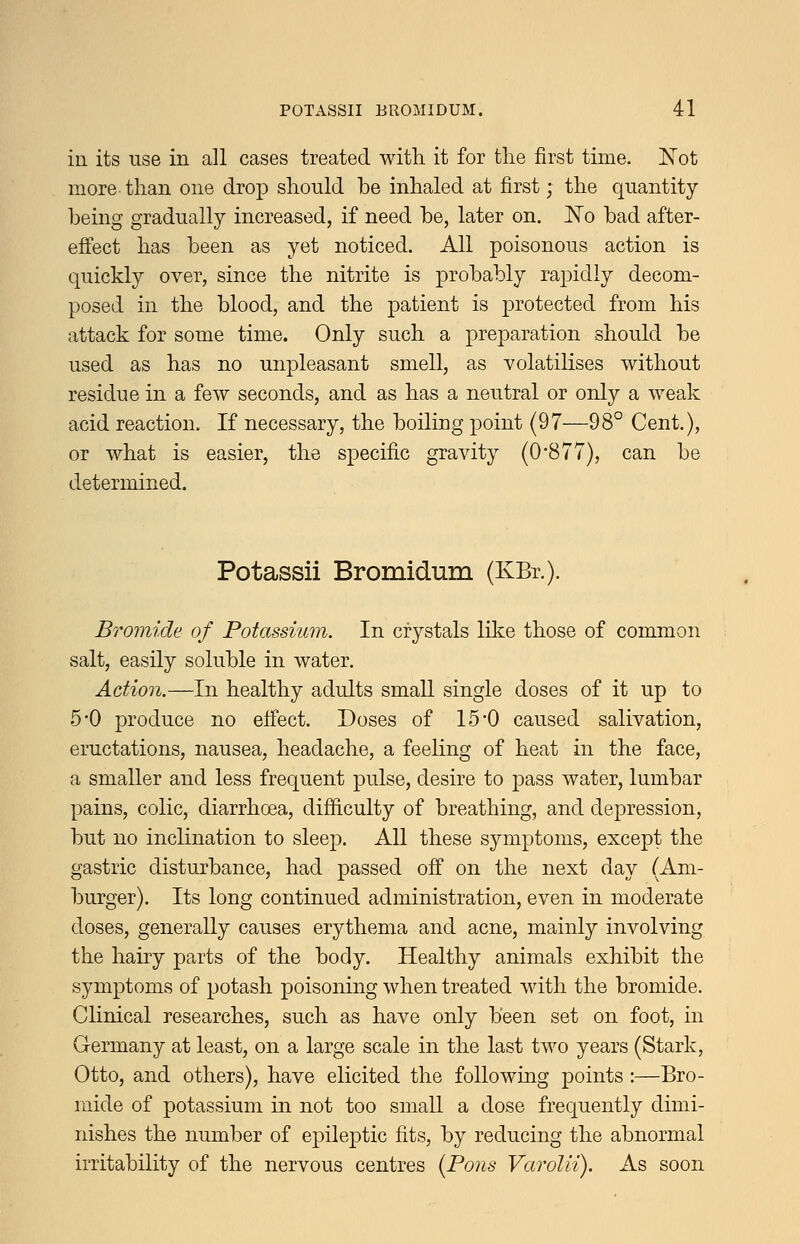 in its use in all cases treated with it for tlie first time. ISTot more than one drop should be inhaled at first; the quantity being gradually increased, if need be, later on. JNTo bad after- effect has been as yet noticed. All poisonous action is quickly over, since the nitrite is probably rapidly decom- posed in the blood, and the patient is j^i'otected from his attack for some time. Only such a preparation should be used as has no unpleasant smell, as volatilises without residue in a few seconds, and as has a neutral or only a weak acid reaction. If necessary, the boiling point (97—98° Cent.), or what is easier, the specific gravity (0-877), can be determined. Potassii Bromidum (KBr.). Bromide of Potassium. In crystals like those of common salt, easily soluble in water. Action.—In healthy adults small single doses of it up to 5*0 produce no efiect. Doses of 15*0 caused salivation, eructations, nausea, headache, a feeling of heat in the face, a smaller and less frequent pulse, desire to pass water, lumbar pains, colic, diarrhoea, difficulty of breathing, and depression, but no inclination to sleep. All these symptoms, except the gastric disturbance, had passed off on the next day (Am- burger). Its long continued administration, even in moderate doses, generally causes erythema and acne, mainly involving the hairy parts of the body. Healthy animals exhibit the symptoms of potash poisoning when treated with the bromide. Clinical researches, such as have only been set on foot, in Germany at least, on a large scale in the last two years (Stark, Otto, and others), have elicited the following points :—Bro- mide of potassium in not too small a dose frequently dimi- nishes the number of epileptic fits, by reducing the abnormal irritability of the nervous centres [Pons Varolii). As soon