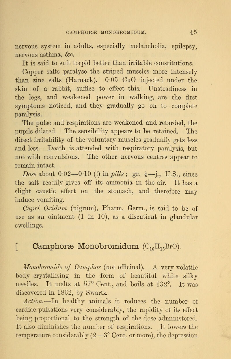 nervous system in adults, especially melancholia, epilepsy, nervous asthma, &c. It is said to suit torpid better than irritable constitutions. Copper salts paralyse the striped muscles more intensely than zinc salts (Harnack). 0*05 CuO injected under the skin of a rabbit, suffice to effect this. ITristeadiness in the legs, and weakened power in walking, are the first symptoms noticed, and they gradually go on to complete paralysis. The pulse and respirations are weakened and retarded, the pupils dilated. The sensibility appears to be retained. The direct irritability of the voluntary muscles gradually gets less and less. Death is attended with respiratory paralysis, but not with convulsions. The other nervous centres appear to remain intact. Dose about 0-02—O'lO (!) in pills ; gr. i—j., U.S., since the salt readily gives off its ammonia in the air. It has a slight caustic effect on the stomach, and therefore may induce vomiting. Cupri Oxidum (nigrum), Pharm. Germ., is said to be of use as an ointment (1 in 10), as a discutient in glandular swellings. [ OamphoraB Monobromidum (CioHi^BrO). Monohromide of Camphor (not officinal). A very volatile body crystallising in the form of beautiful white silky needles. It melts at 57° Cent., and boils at 132°. It was discovered in 1862, by Swartz. Action.—In healthy animals it reduces the number of cardiac pulsations very considerably, the rapidity of its effect being proportional to the strength of the dose administered. It also diminishes the number of respirations. It lowers the temperature considerably (2—3° Cent, or more), the depression