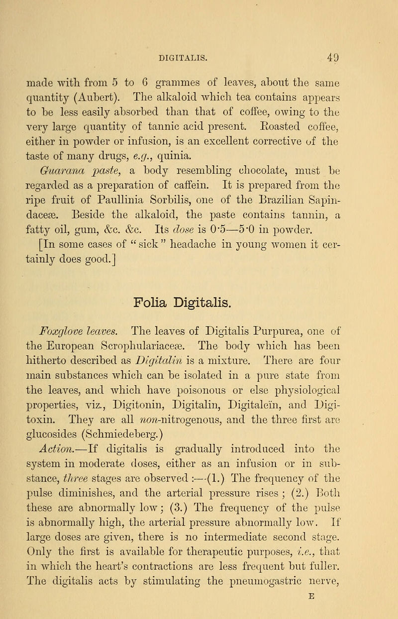 made with from 5 to 6 grammes of leaves, about the same quantity (Anbert). The alkaloid which tea contains appears to be less easily absorbed than that of coffee, owing to the very large quantity of tannic acid present. Eoasted coffee, either in powder or infusion, is an excellent corrective of the taste of many drugs, e.g., quinia. Guarana paste, a body resembling chocolate, must be regarded as a preparation of caffein. It is prepared from the ripe fruit of Paullinia Sorbilis, one of the Brazilian Sapin- daceas. Beside the alkaloid, the paste contains tannin, a fatty oil, gum, &c. &c. Its dose is 0*5—5*0 in powder. [In some cases of  sick  headache in young women it cer- tainly does good.] Folia Digitalis. Foxglove leaves. The leaves of Digitalis Purpurea, one of the European Scrophulariacefe. The body which has been hitherto described as Digitalin is a mixture. There are four main substances which can be isolated in a pure state from the leaves, and which have poisonous or else physiological properties, viz., Digitonin, Digitalin, Digitalein, and Digi- toxin. They are all ?2(9?i-nitrogenous, and the three first are glucosides (Schmiedeberg.) Action.—If digitalis is gradually introduced into the system in moderate doses, either as an infusion or in sub- stance, three stages are observed :—(1.) The frequency of the pulse diminishes, and the arterial pressure rises ; (2.) Both these are abnormally low; (3.) The frequency of the pulse is abnormally high, the arterial pressure abnormally low. If large doses are given, there is no intermediate second stage. Only the first is available for therapeutic purposes, i.e., that in which the heart's contractions are less frequent but fuller. The digitalis acts by stimulating the j^neumogastric nerve, E