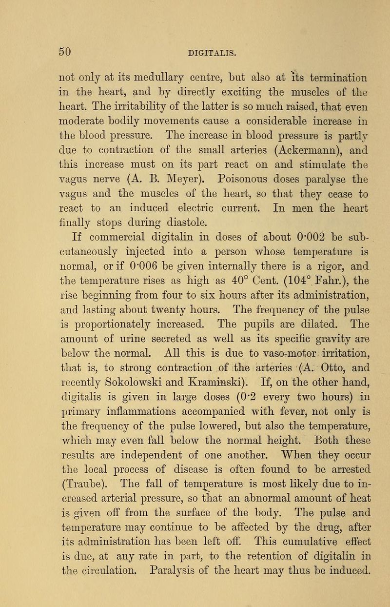 not only at its medullary centre, but also at its termination in the heart, and by directly exciting the muscles of the heart. The irritability of the latter is so much raised, that even moderate bodily movements cause a considerable increase in the blood pressure. The increase in blood pressure is partly due to contraction of the small arteries (Ackermann), and this increase must on its part react on and stimulate the vagus nerve (A. B. Meyer). Poisonous doses paralyse the vagus and the muscles of the heart, so that they cease to react to an induced electric current. In men the heart finally stops during diastole. If commercial digitahn in doses of about 0*002 be sub- cutaneously injected into a person whose temperature is normal, or if 0*006 be given internally there is a rigor, and the temperature rises as high as 40° Cent. (104° Fahr.), the rise beginning from, four to six hours after its administration, and lasting about twenty hours. The frequency of the pulse is proportionately increased. The pupils are dilated. The amount of urine secreted as well as its specific gravity are below the normal. All this is due to vaso-motor irritation, that is, to strong contraction of the arteries (A. Otto, and recently Sokolowski and Kraminski). K, on the other hand, digitalis is given in large doses (0*2 every two hours) in primary inflammations accompanied with fever, not only is the frequency of the pulse lowered, but also the temperature, which may even fall below the normal height. Both these results are independent of one another. When they occur the local process of disease is often found to be arrested (Traube). The fall of temjoerature is most likely due to in- creased arterial pressure, so that an abnormal amount of heat is given off from the surface of the body. The pulse and temperature may continue to be affected by the drug, after its administration has been left off. This cumulative effect is due, at any rate in part, to the retention of digitalin in the circulation. Paralysis of the heart may thus be induced.