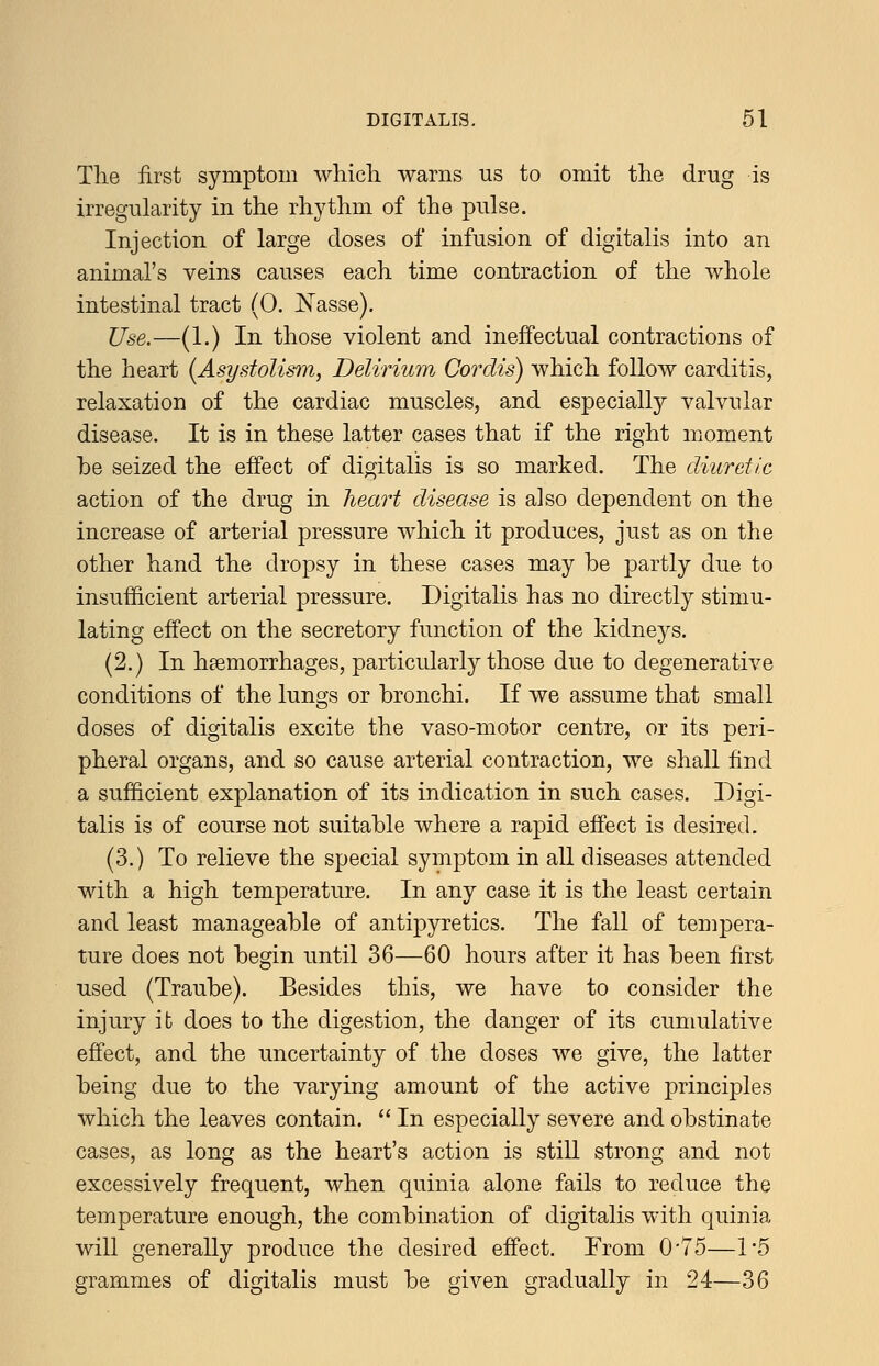 The first symptom whicli warns us to omit the drug is irregularity in the rhythm of the pulse. Injection of large doses of infusion of digitalis into an animal's veins causes each time contraction of the whole intestinal tract (0. IsTasse). Use.—(1.) In those violent and ineffectual contractions of the heart [Asystolism, Delirium Cordis) which follow carditis, relaxation of the cardiac muscles, and especially valvular disease. It is in these latter cases that if the right moment be seized the effect of digitalis is so marked. The diuretic action of the drug in heart disease is also dependent on the increase of arterial pressure which it produces, just as on the other hand the dropsy in these cases may be partly due to insufficient arterial pressure. Digitalis has no directly stimu- lating effect on the secretory function of the kidneys. (2.) In hgemorrhages, particularly those due to degenerative conditions of the lungs or bronchi. If we assume that small doses of digitalis excite the vaso-motor centre, or its peri- pheral organs, and so cause arterial contraction, we shall find a sufficient explanation of its indication in such cases. Digi- talis is of course not suitable where a rapid effect is desired. (3.) To relieve the special symptom in all diseases attended with a high temperature. In any case it is the least certain and least manageable of antipyretics. The fall of tempera- ture does not begin until 36—60 hours after it has been first used (Traube). Besides this, we have to consider the injury it does to the digestion, the danger of its cumulative effect, and the uncertainty of the doses we give, the latter being due to the varying amount of the active principles which the leaves contain.  In especially severe and obstinate cases, as long as the heart's action is stiU strong and not excessively frequent, when quinia alone fails to reduce the temperature enough, the combination of digitalis with quinia will generally produce the desired effect. From 0'75—15 grammes of digitalis must be given gradually in 24—36