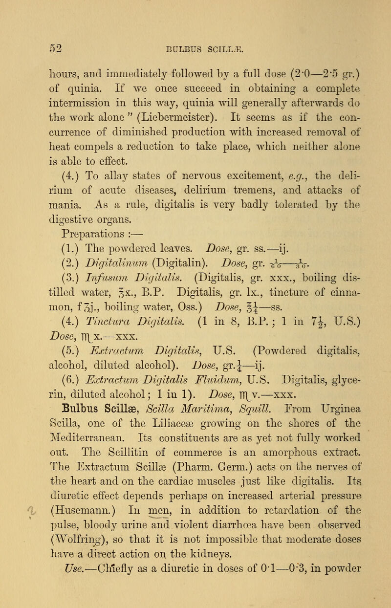 hours, and immediately followed by a full dose (2-0—2*5 gr.) of quinia. If we once succeed in obtaining a complete intermission in tbis way, quinia will generally afterwards d(3 the work alone  (Liebermeister). It seems as if the con- currence of diminished production with increased removal of heat compels a reduction to take place, which neither alone is able to effect. (4.) To allay states of nervous excitement, e.g., the deli- rium of acute diseases, delirium tremens, and attacks of mania. As a rule, digitalis is very badly tolerated by the digestive organs. Preparations :— (1.) The powdered leaves. Dose, gr. ss.—ij. (2.) Digitalinum (Digitalin). Dose, gr. -gV—sV- (3.) InfiLsum Digitalis. (Digitalis, gr. xxx., boiling dis- tilled water, 3X., B.P. Digitalis, gr. Ix., tincture of cinna- mon, f 3j., boiling water, Oss.) Dose, 3J—ss. (4.) Tindura Digitalis. (1 in 8, B.P.; 1 in TJ, U.S.) Dose, Tl\^x.—xxx. (5.) Extractum Digitalis, U.S. (Powdered digitalis, alcohol, diluted alcohol). Dose, gr.J—ij. (6.) Extraditm Digitalis Fhddum, U.S. Digitalis, glyce- rin, diluted alcohol; 1 in 1). Dose, J\[y.—xxx. Bulbus Scillee, Scilla Maritima, Squill Prom Urginea Scilia, one of the Liliaceae growing on the shores of the Mediterranean. Its constituents are as yet not fully worked out. The Scillitin of commerce is an amorphous extract. The Extractum Scillse (Pharm. Germ.) acts on the nerves of the heart and on the cardiac muscles just like digitalis. Its, diuretic effect depends perhaps on increased arterial pressure ^ (Husemann.) In men, in addition to retardation of the pulse, bloody urine and violent diarrhoea have been observed (AYolfring), so that it is not impossible that moderate doses have a direct action on the kidneys. Use.—Cliiefiy as a diuretic in doses of Od—0-3, in powder