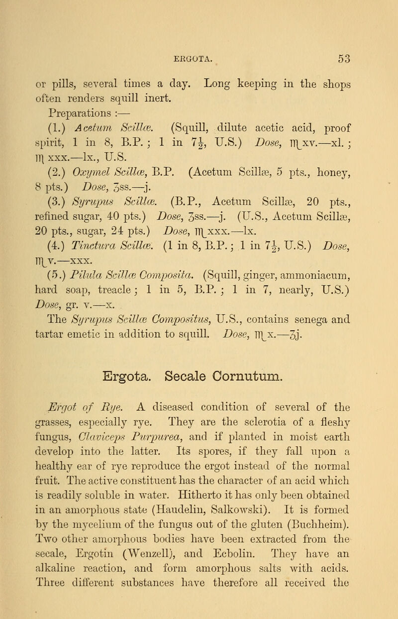 or pills, several times a day. Long keeping in the shops often renders squill inert. Preparations :— (1.) Acetum Scillce. (Squill, dilute acetic acid, proof spirit, 1 in 8, B.P. ; 1 in 7J, U.S.) Dose, TT|^xv.—xl. ; 11| XXX.—Ix., U.S. (2.) Oxymel Scillce, B.P. (Acetum ScilkTs, 5 pts., honey, 8 pts.) Dose, 3ss.—^j. (3.) Syruinis Scillce. (B.P., Acetum ScillaB, 20 pts., refined sugar, 40 pts.) Dose, 3ss.—^j. (U.S., Acetum Scillse, 20 pts., sugar, 24 pts.) Dose, T7\^xxx.—Ix. (4.) Tinctura Scillce. (1 in 8, B.P.; 1 in 7J, U.S.) Dose, ]\Y. XXX. (5.) Pilula ScillcB Compositci. (Squill, ginger, ammoniacum, hard soap, treacle; 1 in 5, B.P. ; 1 in 7, nearly, U.S.) Dose, gr. v.—x. The SyruinLs Scillce Compositus, U.S., contains senega and tartar emetic in addition to squill. Dose, Hi x.—3j. Ergota. Secale Cornutum. Ergot of Rye. A diseased condition of several of the grasses, especially rye. They are the sclerotia of a fleshy fungus, Clcivicei^s Purpurea, and if planted in moist earth develop into the latter. Its spores, if they fall upon a healthy ear of rye reproduce the ergot instead of the normal fruit. The active constituent has the character of an acid which is readily soluble in water. Hitherto it has only been obtained in an amorphous state (Haudelin, Salkowski). It is formed by the mycelium of the fungus out of the gluten (Buchheim). Two other amorj^hous bodies have been extracted from the secale, Ergotin (Wenzell), and Ecbolin. They have an alkaline reaction, and form amorphous salts with acids. Three different substances have therefore aU received the