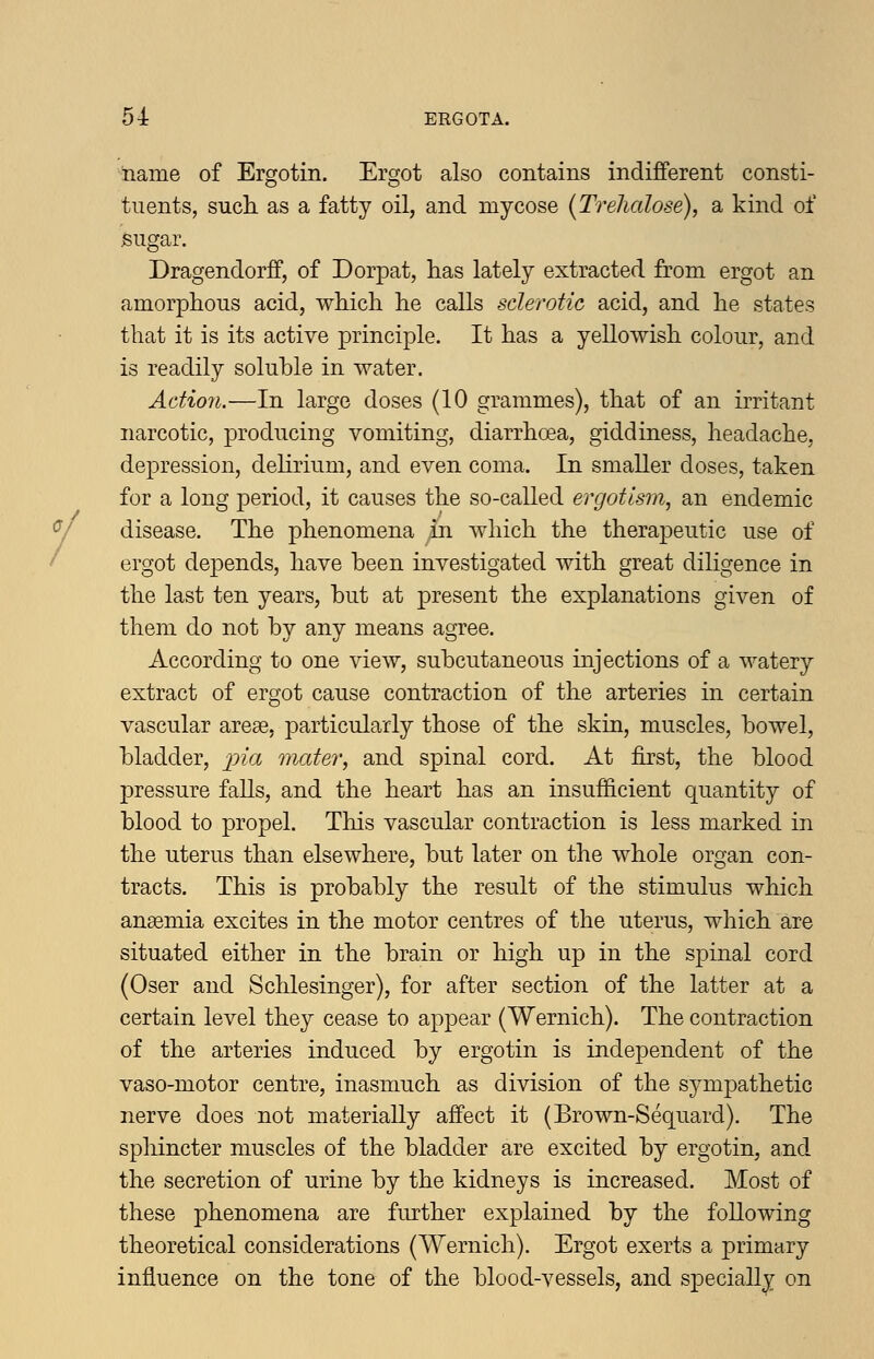 iiame of Ergotin. Ergot also contains indifferent consti- tuents, such, as a fatty oil, and my cose (Trehalose), a kind of .sugar. Dragendorff, of Dorpat, has lately extracted from ergot an amorphous acid, which he calls sclerotic acid, and he states that it is its active principle. It has a yellowish colour, and is readily soluble in water. Action.—In large doses (10 grammes), that of an irritant narcotic, producing vomiting, diarrhoea, giddiness, headache, depression, delirium, and even coma. In smaller doses, taken for a long period, it causes the so-called ergotism, an endemic disease. The phenomena in which the therapeutic use of ergot depends, have been investigated with great diligence in the last ten years, but at present the explanations given of them do not by any means agree. According to one view, subcutaneous injections of a watery extract of ergot cause contraction of the arteries in certain vascular areae, particularly those of the skin, muscles, bowel, bladder, ^jz'a mater, and spinal cord. At first, the blood pressure falls, and the heart has an insufficient quantity of blood to propel. This vascular contraction is less marked in the uterus than elsewhere, but later on the whole organ con- tracts. This is probably the result of the stimulus which anaemia excites in the motor centres of the uterus, which are situated either in the brain or high up in the spinal cord (Oser and Schlesinger), for after section of the latter at a certain level they cease to appear (Wernich). The contraction of the arteries induced by ergotin is independent of the vaso-motor centre, inasmuch as division of the sj^mpathetic nerve does not materially affect it (Brown-Sequard). The spliincter muscles of the bladder are excited by ergotin, and the secretion of urine by the kidneys is increased. Most of these phenomena are further explained by the following theoretical considerations (Wernich). Ergot exerts a primary influence on the tone of the blood-vessels, and specially on
