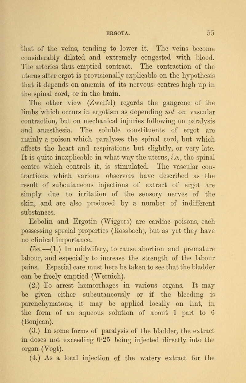 that of the veins, tending to lower it. The veins become considerably dilated and extremely congested with blood. The arteries thus emptied contract. The contraction of the uterus after ergot is provisionally explicable on the hypothesis that it depends on anaemia of its nervous centres high up in the spinal cord, or in the brain. The other view (Zweifel) regards the gangrene of the limbs which occurs in ergotism as depending not on vascular contraction, but on mechanical injuries following on paralysis and anaesthesia. The soluble constituents of ergot are mainly a poison which paralyses the spinal cord, but which affects the heart and respirations but slightly, or very late. It is quite inexplicable in what way the uterus, i.e., the spinal centre which controls it, is stimulated. The vascular con- tractions which various observers have described as the result of subcutaneous injections of extract of ergot are simply due to irritation of the sensory nerves of the skin, and are also p)roduced by a number of indifferent substances. Ecbolin and Ergotin (Wiggers) are cardiac poisons, each possessing special properties (Eossbach), but as yet they have no clinical importance. Use.—(1.) In midwifery, to cause abortion and premature labour, and especially to increase the strength of the labour pains. Especial care must here be taken to see that the bladder can be freely emptied (Wernich). (2.) To arrest haemorrhages in various organs. It may be given either subcutaueously or if the bleeding is parenchymatous, it may be applied locally on lint, in the form of an aqueous solution of about 1 part to 6 (Bonjean). (3.) In some forms of paralysis of the bladder, the extract in doses not exceeding 0*25 being injected directly into the organ (Yogt). (4.) As a local injection of the watery extract for the