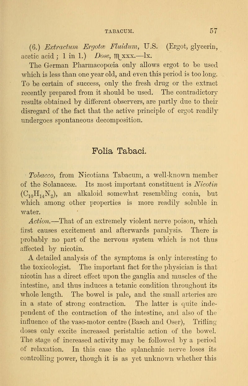 (6.) Extradum Ergotce Fluidum, U.S. (Ergot, glycerin, acetic acid ; 1 in 1.) Dose, TT]^xxx.—Ix. The German Pharmacopoeia only allows ergot to be used which is less than one year old, and even this period is too long. To be certain of success, only the fresh drug or the extract recently prepared from it should be used. The contradictory results obtained by different observers, are partly due to their disregard of the fact that the active principle of ergot readily undergoes spontaneous decomposition. Folia Tabaci. • Tobacco, from Nicotiana Tabacum, a well-known member of the Solanaceae. Its most important constituent is Nicotin (CjoHj^I^g)) ^^ alkaloid somewhat resembling conia, but v/hich among other properties is more readily soluble in water. Action.—That of an extremely violent nerve poison, which first causes excitement and afterwards paralysis. There is probably no part of the nervous system which is not thus affected by nicotin. A detailed analysis of the symptoms is only interesting to the toxicologist. The important fact for the physician is that nicotin has a direct effect upon the ganglia and muscles of the intestine, and thus induces a tetanic condition throughout its whole length. The bowel is pale, and the small arteries are in a state of strong contraction. The latter is quite inde- pendent of the contraction of the intestine, and also of the influence of the vaso-motor centre (Basch and Oser), Trifling doses only excite increased peristaltic action of the bowel. The stage of increased activity may be followed by a jDeriod of relaxation. Li this case the splanchnic nerve loses its controlling power, though it is as yet unknown whether this