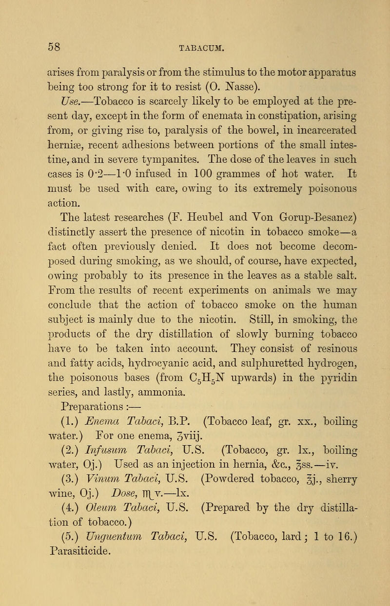 arises from paralysis or from tlie stimulus to tlie motor apparatus being too strong for it to resist (0. Nasse). Use.—Tobacco is scarcely likely to be employed at tbe pre- sent day, except in the form of enemata in constipation, arising from, or giving rise to, paralysis of the bowel, in incarcerated hernise, recent adhesions between portions of the small intes- tine, and in severe tympanites. The dose of the leaves in such cases is 0*2—1*0 infused in 100 grammes of hot water. It must be used with care, owing to its extremely poisonous action. The latest researches (F. Heubel and Von Gorup-Besanez) distinctly assert the presence of nicotin in tobacco smoke—a fact often previously denied. It does not become decom- posed during smoking, as we should, of course, have expected, owing probably to its presence in the leaves as a stable salt. From the results of recent experiments on animals we may conclude that the action of tobacco smoke on the human subject is mainly due to the nicotin. Still, in smoking, the products of the dry distillation of slowly burning tobacco have to be taken into account. They consist of resinous and fatty acids, hydrocyanic acid, and sulphuretted hydrogen, the poisonous bases (from C5H5N upwards) in the pyridin series, and lastly, ammonia. Preparations :— (1.) Enema Tahaci, B.P. (Tobacco leaf, gr. xx., boiling water.) For one enema, 3^^ij- (2.) Infusum Tahaci, U.S. (Tobacco, gr. Ix., boiliug water, Oj.) Used as an injection in hernia, &c., §ss.—iv. (3.) Vinum Tabaci, U.S. (Powdered tobacco, |j., sherry wine, Oj.) Dose, TT)^v.—Ix. (4.) Oleum Tahaci, U.S. (Prepared by the dry distilla- tion of tobacco.) (5.) Unguentum Tahaci, U.S. (Tobacco, lard; 1 to 16.) Parasiticide.