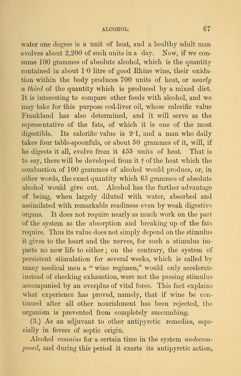 water one degree is a unit of heat, and a healthy adult man evolves about 2,200 of such units in a day. I^ow, if we con- sume 100 grammes of absolute alcohol, which is the quantity contained in about 1 '0 litre of good Ehine wine, their oxida- tion within the body produces 700 units of heat, or nearly a third of the quantity which is produced by a mixed diet. It is interesting to compare other foods with alcohol, and we may take for this purpose cod-liver oil, whose calorific value Erankland has also determined, and it will serve as the representative of the fats, of which it is one of the most digestible. Its calorific value is 9-1, and a man who daily takes four table-spoonfuls, or about 50 grammes of it, will, if he digests it all, evolve from it 455 units of heat. That is to say, there will be developed from it * of the heat which the combustion of 100 grammes of alcohol would produce, or, in other words, the exact quantity which 65 grammes of absolute alcohol would give out. Alcohol has the further advantage of being, when largely diluted with water, absorbed and assimilated with remarkable readiness even by weak digestive organs. It does not require nearly as much work on the part of the system as the absorption and breaking up of the fats require. Thus its value does not simply depend on the stimulus it gives to the heart and the nerves, for such a stimulus im- parts no new life to either; on the contrary, the system of persistent stimulation for several weeks, which is called by many medical men a  wine regimen, would only accelerate instead of checking exhaustion, were not the passing stimulus accompanied by an overplus of vital force. This fact explains what experience has proved, namely, that if wine be con- tinued after all other nourishment has been rejected, the organism is prevented from completely succumbing. (3.) As an adjuvant to other antipyretic remedies, espe- cially in fevers of septic origin. Alcohol remains for a certain time in the system undecom- po6ed, and during this period it exerts its antipyretic action.