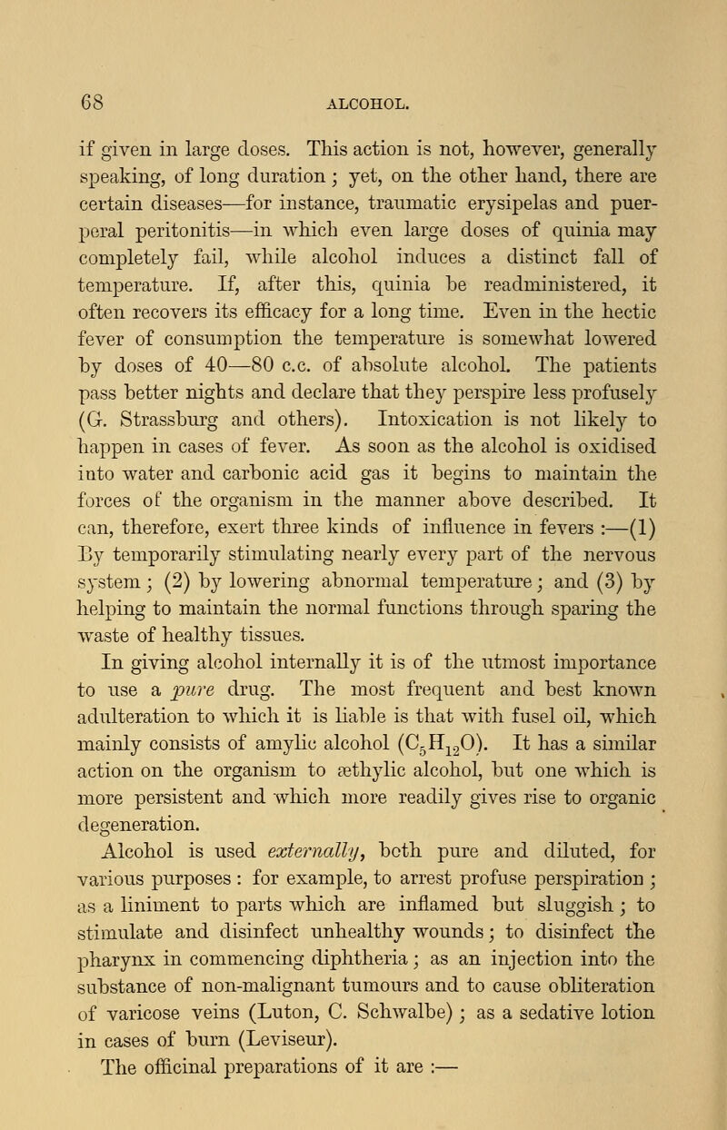 if given in large doses. This action is not, however, generally speaking, of long duration ; yet, on the other hand, there are certain diseases—for instance, traumatic erysipelas and puer- peral peritonitis—in which even large doses of quinia may completely fail, while alcohol induces a distinct fall of temperature. If, after this, quinia be readministered, it often recovers its efhcacy for a long time. Even in the hectic fever of consumption the temperature is somewhat lowered by doses of 40—80 c.c. of absolute alcohoL The patients pass better nights and declare that they perspire less profusely (G. Strassburg and others). Intoxication is not likely to happen in cases of fever. As soon as the alcohol is oxidised into water and carbonic acid gas it begins to maintain the forces of the organism in the manner above described. It can, therefore, exert three kinds of influence in fevers :—(1) By temporarily stimulating nearly every part of the nervous system; (2) by lowering abnormal temperature; and (3) by helping to maintain the normal functions through sparing the waste of healthy tissues. In giving alcohol internally it is of the utmost importance to use a pure drug. The most frequent and best known adulteration to which it is liable is that with fusel oil, which mainly consists of amylic alcohol (CgH^gO). It has a similar action on the organism to £ethylic alcohol, but one which is more persistent and which more readily gives rise to organic degeneration. Alcohol is used externally^ both pure and diluted, for various purposes : for example, to arrest profuse perspiration ; as a liniment to parts which are inflamed but sluggish; to stimulate and disinfect unhealthy wounds; to disinfect the pharynx in commencing diphtheria; as an injection into the substance of non-malignant tumours and to cause obliteration of varicose veins (Luton, C. Schwalbe); as a sedative lotion in cases of burn (Leviseur). The officinal preparations of it are :—