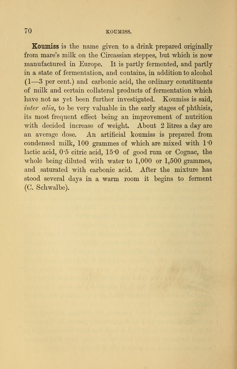 Koumiss is the name given to a drink prepared origiaally from mare's mUk on the Circassian steppes, but which is now manufactured in Europe. It is partly fermented, and partly in a state of fermentation, and contains, in addition to alcohol (1—3 per cent.) and carbonic acid, the ordinary constituents of milk and certain collateral products of fermentation which have not as yet been further investigated. Koumiss is said, inter alia, to be very valuable in the early stages of phthisis, its most frequent effect beiag an improvement of nutrition with decided increase of weight. About 2 litres a day are an average dose. An artificial koumiss is prepared from condensed milk, 100 grammes of which are mixed with I'O lactic acid, 0-5 citric acid, 150 of good rum or Cognac, the whole being diluted with water to 1,000 or 1,500 grammes, and saturated with carbonic acid. After the mixture has stood several days in a warm room it begins to ferment (C. Schwalbe).