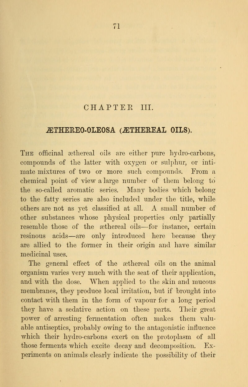CHAPTEE III. iETHEHEO-OLEOSA (iETHEEEAL OILS). The officinal setliereal oils are either pure liydro-carbons, compounds of the latter with oxygen or sulphur, or inti- mate mixtures of two or more such compounds. From a chemical point of view a large number of them belong to the so-called aromatic series. Many bodies which belong to the fatty series are also included under the title, while others are not as yet classified at alL A small number of other substances whose physical properties only partially resemble those of the aethereal oils—for instance, certain resinous acids—are only introduced here because they are allied to the former in their origin and have similar medicinal uses. The general effect of the sethereal oils on the animal organism varies very much with the seat of their application, and with the dose. When applied to the skin and mucous membranes, they produce local irritation, but if brought into contact with them in the form of vapour for a long period they have a sedative action on these parts. Tlieir great power of arresting fermentation often makes them valu- able antiseptics, probably owing to the antagonistic influence Avhich their hydro-carbons exert on the protoplasm of all those ferments which excite decay and decomposition. Ex- periments on animals clearly indicate the possibility of their