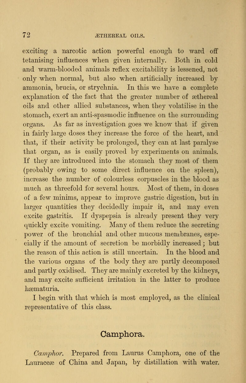 exciting a narcotic action powerful enough to ward off tetanising influences when given internally. Both in cold and warm-blooded animals reflex excitability is lessened, not only when normal, but also when artificially increased by ammonia, brucia, or strychnia. In this we have a complete explanation of the fact that the greater number of sethereal oils and other allied substances, when they volatilise in the stomach, exert an anti-spasmodic influence on the surrounding- organs. As far as investigation goes we know that if given in fairly large doses they increase the force of the heart, and that, if their activity be prolonged, they can at last paralyse that organ, as is easily proved by experiments on animals. If they are introduced into the stomach they most of them (probably owing to some direct influence on the spleen), increase the number of colourless corpuscles in the blood as much as threefold for several hours. Most of them, in doses of a few minims, appear to improve gastric digestion, but in larger quantities they decidedly impair it, and may even excite gastritis. If dyspepsia is aheady present they very quickly excite vomiting. Many of them reduce the secreting power of the bronchial and other mucous membranes, espe- cially if the amount of secretion be morbidly increased; but the reason of this action is still uncertain. In the blood and the various organs of the body they are partly decomposed and partly oxidised. Thej are mainly excreted by the kidneys, and may excite sufficient irritation in the latter to jjroduce hsematuria. I begin with that which is most employed, as the clinical representative of this class. Camphora. Camphor. Prepared from Laurus Camphora, one of the Lauraceae of China and Japan, by distillation with water.