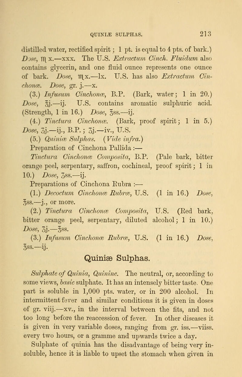 distilled water, rectified spirit; 1 pt. is equal to 4 pts. of bark.) Dose, TT\ X.—XXX. The U.S. Extractum Cinch. Fluidum also contains glycerin, and one fluid ounce represents one ounce of bark. Dose, D^x.—Ix. U.S. has also Extradum Cin- chonce. Dose, gr. j.—x. (3.) Infusum Cinchonce, B.P. (Bark, water; 1 in 20.) Dose, §j.—ij. U.S. contains aromatic sulphuric acid. (Strength, 1 in 16.) Dose, §ss.—ij. (4.) Tindura Cinchonce. (Bark, proof spirit; 1 in 5.) Dose, 3j.~ij., B.P.; 3j.-iv., U.S. (5.) Quinim Sulphas. (Vide infra.) Preparation of Cinchona Pallida :— Tindura Cinchon(B Composita, B.P. (Pale bark, bitter orange peel, serpentary, saffron, cochineal, proof spirit; 1 in 10.) Dose, 3ss.—ij. Preparations of Cinchona Eubra :— (1.) Decodum Cinchonm Rubrm, U.S. (1 in 16.) Dose, ,^ss.—^j., or more. (2.) Tindura Cinch.onoe Composita, U.S. (Eed bark, bitter orange peel, serpentary, diluted alcohol; 1 in 10.) Dose, 3j.—§ss. (3.) Infusum Cinchonce Ruhrce, U.S. (1 in 16.) Dose, 5ss.—ij. Quinise Sulphas. Sulphate of Qmnia, Quinine. The neutral, or, according to some views, basic sulphate. It has an intensely bitter taste. One part is soluble in 1,000 pts. water, or in 200 alcohol. In intermittent fever and similar conditions it is given in doses of gr. viij.—XV., in the interval between the fits, and not too long before the reaccession of fever. In other diseases it is given in very variable doses, ranging from gr. iss.—viiss. every two hours, or a gramme and upwards twice a day. Sulphate of quinia has the disadvantage of being very in- soluble, hence it is liable to upset the stomach when given in