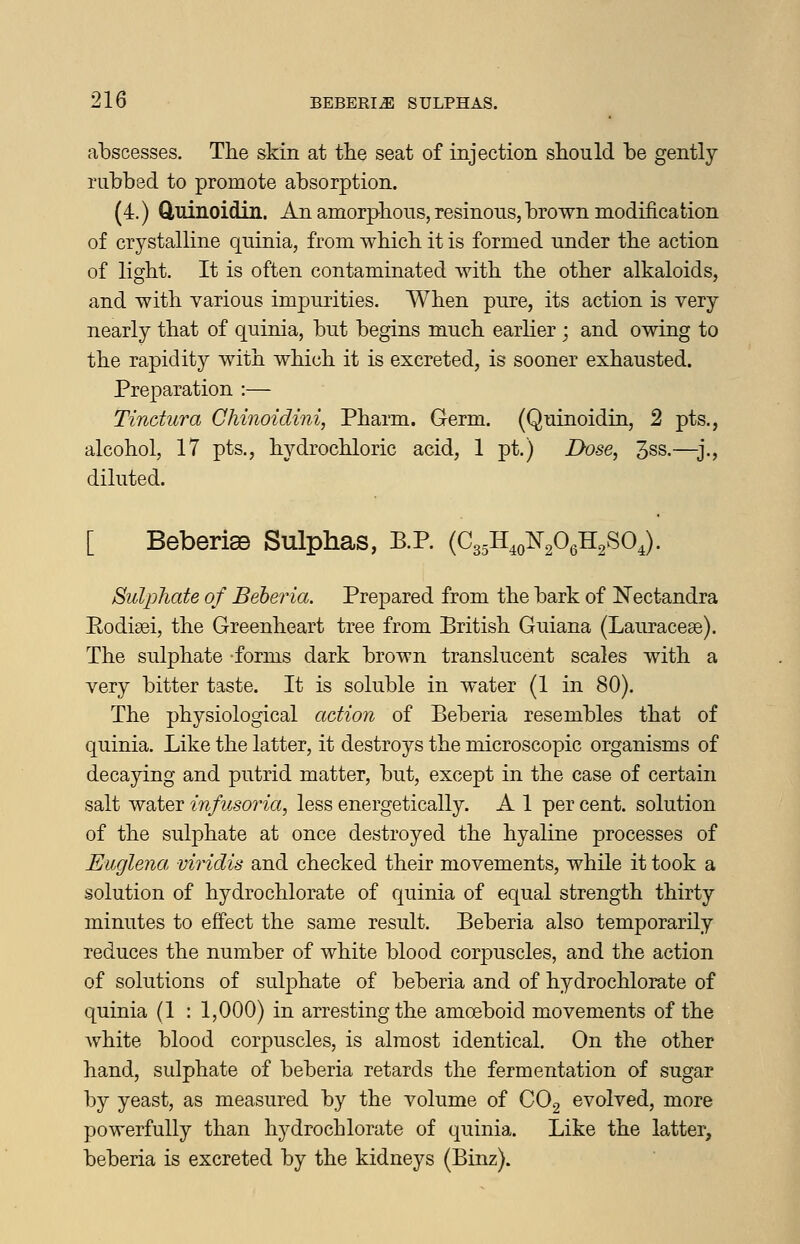 abscesses. The skin at the seat of injection should be gently mbbsd to promote absorption. (4.) duinoidin. An amorphous, resinous, brown modification of crystalline quinia, from which it is formed under the action of light. It is often contaminated with the other alkaloids, and with various impurities. When pure, its action is very nearly that of quinia, but begins much earher ; and owing to the rapidity with which it is excreted, is sooner exhausted. Preparation :— Tindura Chinoidini, Pharm. Germ. (Quinoidin, 2 pts., alcohol, 17 pts., hydrochloric acid, 1 pt.) Dose, 3ss.—j., diluted. [ Beberiae Sulphas, P.P. (C35H4o¥206H2S04). Sulphate of Beheria. Prepared from the bark of Nectandra Eodisei, the Greenheart tree from British Guiana (Lauracese). The sulphate forms dark brown transhicent scales with a very bitter taste. It is soluble in water (1 in 80). The physiological action of Beberia resembles that of quinia. Like the latter, it destroys the microscopic organisms of decaying and putrid matter, but, except in the case of certain salt water infusoria, less energetically. A 1 per cent, solution of the sulphate at once destroyed the hyaline processes of Euglena, viridis and checked their movements, while it took a solution of hydrochlorate of quinia of equal strength thirty minutes to effect the same result. Beberia also temporarily reduces the number of white blood corpuscles, and the action of solutions of sulphate of beberia and of hydrochlorate of quinia (1 : 1,000) in arresting the amoeboid movements of the white blood corpuscles, is almost identical. On the other hand, sulphate of beberia retards the fermentation of sugar by yeast, as measured by the volume of COg evolved, more powerfully than hydrochlorate of quinia. Like the latter, beberia is excreted by the kidneys (Binz).