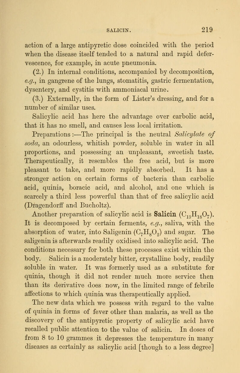 action of a large antipyretic dose coincided with tlie period when the disease itself tended to a natural and rapid defer- vescence, for example, in acute pneumonia. (2.) In internal conditions, accompanied by decomposition, e.g.^ in gangrene of the lungs, stomatitis, gastric fermentation, dysentery, and cystitis with ammoniacal urine. (3.) Externally, in the form of Lister's dressing, and for a number of similar uses. Salicylic acid has here the advantage over carbolic acid, that it has no smeU, and causes less local irritation. Preparations:—The principal is the neutral Salicylate of soda, an odourless, whitish powder, soluble in water in all proportions, and possessing an unpleasant, sweetish taste. Therapeutically, it resembles the free acid, but is more pleasant to take, and more rapidly absorbed. It has a stronger action on certain forms of bacteria than carbolic acid, quinia, boracic acid, and alcohol, and one which is scarcely a third less powerful than that of free salicylic acid (Dragendorff and Bucholtz). Another preparation of salicylic acid is Salicin (CjglljgOy). It is decomposed by certain ferments, e.g., saliva, with the absorption of water, into Saligenin (C7llg02) and sugar. The saligenin is afterwards readily oxidised into salicylic acid. The conditions necessary for both these processes exist within the body. Salicin is a moderately bitter, crystalline body, readily soluble in water. It was formerly used as a substitute for quinia, though it did not render much more service then than its derivative does now, in the limited range of febrile affections to which quinia was therapeutically applied. The new data which we possess with regard to the value of quinia in forms of fever other than malaria, as weU as the discovery of the antipyretic property of salicylic acid have recalled public attention to the value of salicin. In doses of from 8 to 10 grammes it depresses the temperature in many diseases as certainly as salicylic acid [though to a less degree]