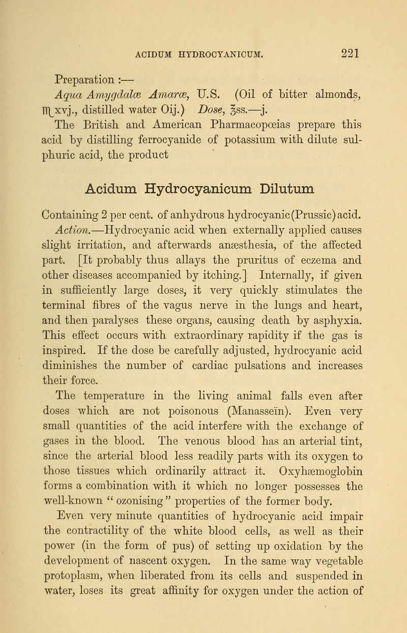 Preparation :— Aqaa Amygdalce Amarce, U.S. (Oil of bitter almonds, TTI^xvj., distilled water Oij.) Dose, gss.—j. The British, and American Pharmacopoeias prepare this acid by distilling ferrocyanide of potassium with dilute sul- phuric acid, the product Acidum Hydrocyanicum Dilutum Containing 2 per cent, of anhydrous hydrocyanic (Prussic) acid. Action.—Hydrocyanic acid when externally applied causes slight irritation, and afterwards anaesthesia, of the affected part. [It probably thus allays the pruritus of eczema and other diseases accompanied by itching.] Internally, if given in sufficiently large doses, it very quickly stimulates the terminal fibres of the vagus nerve in the lungs and heart, and then paralyses these organs, causing death by asphyxia. This effect occurs with extraordinary rapidity if the gas is inspired. If the dose be carefully adjusted, hydrocyanic acid diminishes the number of cardiac pulsations and increases their force. The temperature in the living animal falls even after doses which are not poisonous (Manassein). Even very small quantities of the acid interfere with the exchange of gases in the blood. The venous blood has an arterial tint, since the arterial blood less readily parts with its oxygen to those tissues which ordinarily attract it. Oxyhsemoglobin forms a combination with it which no longer possesses the well-known  ozonising  properties of the former body. Even very minute quantities of hydrocyanic acid impair the contractility of the white blood cells, as well as their power (in the form of pus) of setting up oxidation by the development of nascent oxygen. In the same way vegetable protoplasm, when liberated from its cells and suspended in water, loses its great affinity for oxygen under the action of