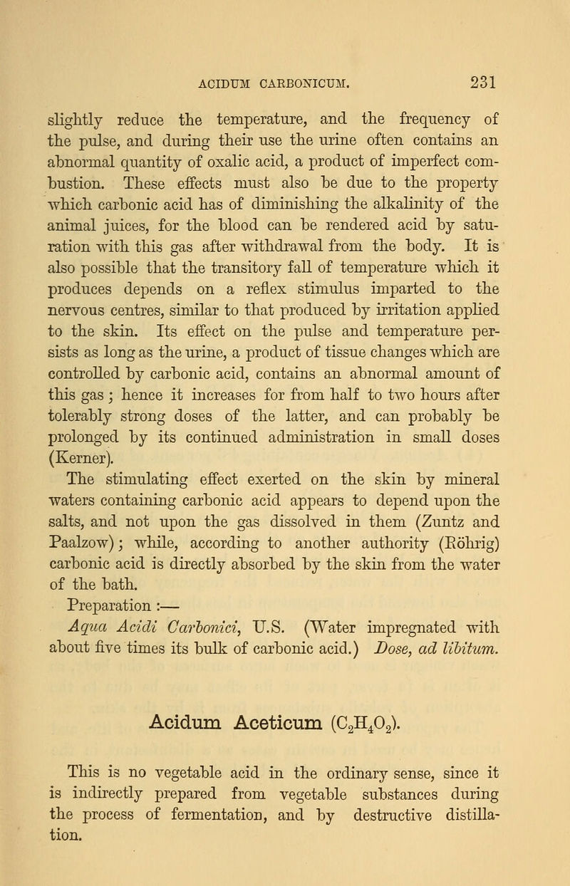 slightly reduce the temperature, and the frequency of the pulse, and during their use the urine often contains an abnormal quantity of oxalic acid, a product of imperfect com- bustion. These effects must also be due to the property which carbonic acid has of diminishing the alkalinity of the animal juices, for the blood can be rendered acid by satu- ration with this gas after withdrawal from the body. It is also possible that the transitory faU of temperature which it produces depends on a reflex stimulus imparted to the nervous centres, similar to that produced by irritation applied to the skin. Its effect on the pulse and temperature per- sists as long as the urine, a product of tissue changes which are controlled by carbonic acid, contains an abnormal amount of this gas; hence it increases for from half to two hours after tolerably strong doses of the latter, and can probably be prolonged by its continued administration in smaU. doses (Kerner). The stimulating effect exerted on the skin by mineral waters containing carbonic acid appears to depend upon the salts, and not upon the gas dissolved in them (Zuntz and Paalzow); while, according to another authority (Eohrig) carbonic acid is directly absorbed by the skin from the water of the bath. Pre]3aration :— Aqua Acidi Carhonici, U.S. (Water impregnated with about five times its bulk of carbonic acid.) Dose, ad libitum. Acidum Aceticum (C2H4O2). This is no vegetable acid in the ordinary sense, since it is indirectly prepared from vegetable substances during the process of fermentation, and by destructive distilla- tion.