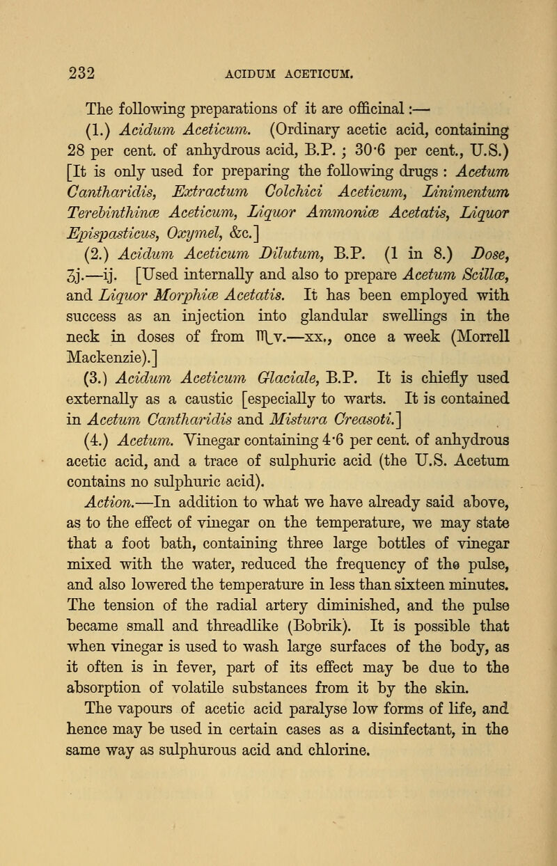 The following preparations of it are officinal:— (1.) Acidum Aceticum. (Ordinary acetic acid, containing 28 per cent, of anhydrous acid, B.P. ; 30*6 per cent., U.S.) [It is only used for preparing the following drugs : Acetum Cantharidis, Extradum Golchici Aceticum, lAnimentum TerebinthincB Aceticum, Liquor Ammonice Acetatis, Ldquor Epispasticus, Oxymel, &c.] (2.) Acidum Aceticum Dilutum, B.P. (1 in 8.) Dose, 3j.—ij. [Used internally and also to prepare Acetum Sdllce, and Liquor Morphice Acetatis. It has been employed with success as an injection into glandular swellings in the neck in doses of from n]^v.—xx., once a week (Morrell Mackenzie).] (3.) Acidum Aceticum Glaciate, B.P. It is chiefly used externally as a caustic [especially to warts. It is contained in Acetum Cantharidis and Mistura Creasoti.] (4.) Acetum. Yinegar containing 4*6 per cent, of anhydrous acetic acid, and a trace of sulphuric acid (the U.S. Acetum contains no sulphuric acid). Action.—In addition to what we have already said above, as to the effect of vinegar on the temperature, we may state that a foot bath, containing three large bottles of vinegar mixed with the water, reduced the frequency of the pulse, and also lowered the temperature in less than sixteen minutes. The tension of the radial artery diminished, and the pulse became small and threadlike (Bobrik). It is possible that when vinegar is used to wash large surfaces of the body, as it often is in fever, part of its effect may be due to the absorption of volatile substances from it by the skin. The vapours of acetic acid paralyse low forms of life, and hence may be used in certain cases as a disinfectant, in the same way as sulphurous acid and chlorine.