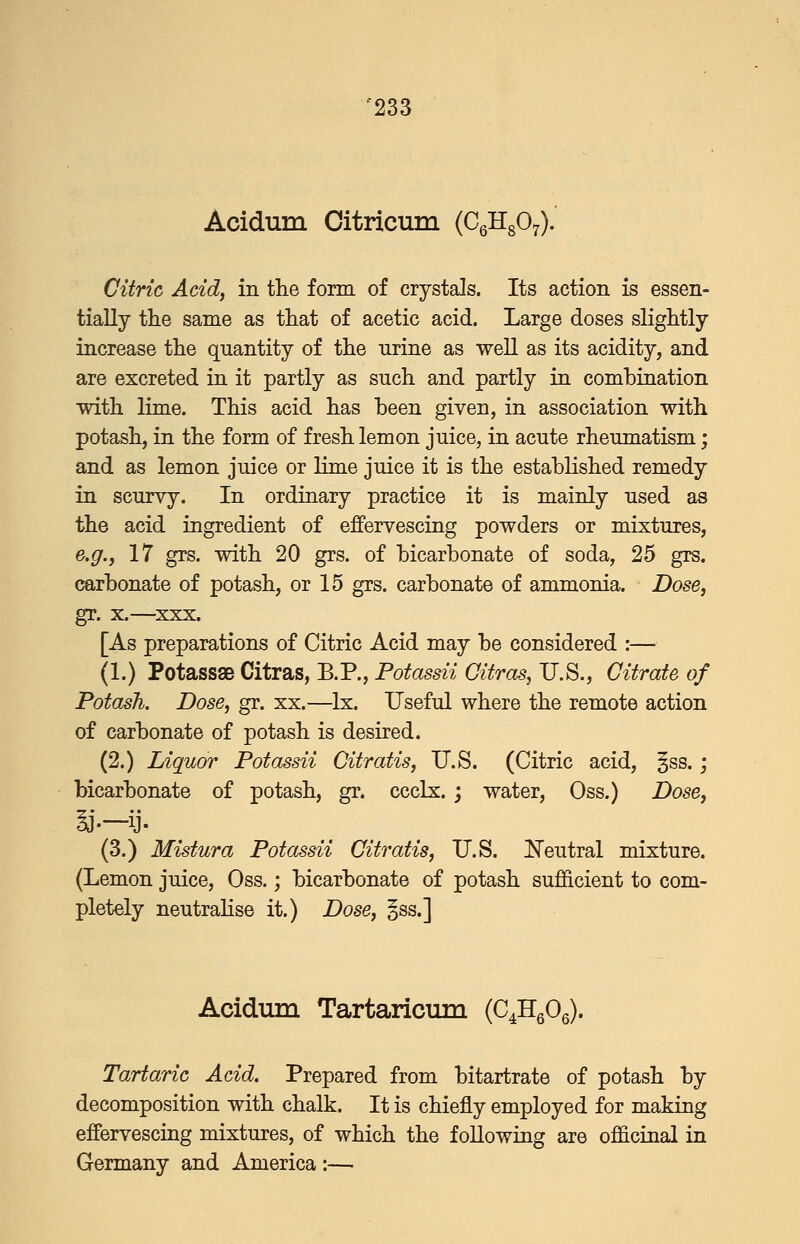 Acidum Citricum (CgHgO^). Citric Add, in the form of crystals. Its action is essen- tially the same as that of acetic acid. Large doses slightly increase the quantity of the urine as well as its acidity, and are excreted in it partly as such and partly in combination with lime. This acid has been given, in association with potash, in the form of fresh lemon juice, in acute rheumatism; and as lemon juice or lime juice it is the established remedy in scurvy. In ordinary practice it is mainly used as the acid ingredient of effervescing powders or mixtures, e.g., 17 grs. with 20 grs. of bicarbonate of soda, 25 grs. carbonate of potash, or 15 grs. carbonate of ammonia. Dose, gr. X.—^xxx. [As preparations of Citric Acid may be considered :— (1.) Potassse Citras, B.P., Potassii Gitras, U.S., Citrate of Potash. Dose, gr. xx.—Ix. Useful where the remote action of carbonate of potash is desired. (2.) Liquor Potassii Gitratis, U.S. (Citric acid, §ss.; bicarbonate of potash, gr. ccclx. j water, Oss.) Dose, (3.) Mistura Potassii Gitratis, U.S. Keutral mixture. (Lemon juice, Oss.; bicarbonate of potash sufficient to com- pletely neutralise it.) Dose, §ss.] Acidum Tartaricum (C^HgOg). Tartaric Acid, Prepared from bitartrate of potash by decomposition with chalk. It is chiefly employed for making effervescing mixtures, of which the following are officinal in Germany and America :—