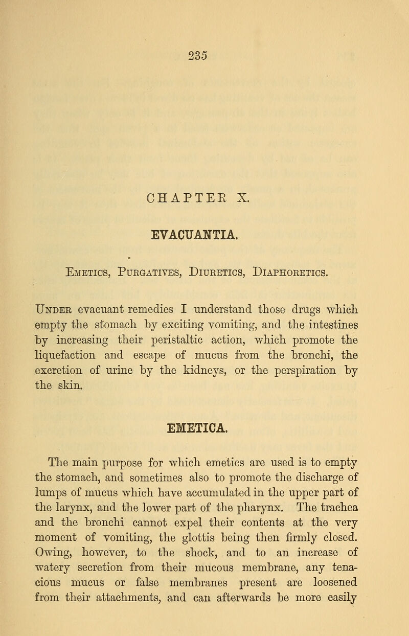 CHAPTEE X. EVACTJAl^TIA. Emetics, Purgatives, Diueetics, Diaphoretics. Under evaciiant remedies I understand those drugs which, empty the stomach by exciting vomiting, and the intestines by increasing their peristaltic action, which promote the liquefaction and escape of mucus from the bronchi, the excretion of urine by the kidneys, or the perspiration by the skin. EMETICA. The main purpose for which emetics are used is to empty the stomach, and sometimes also to promote the discharge of lumps of mucus which have accumulated in the upper part of the larynx, and the lower part of the pharynx. The trachea and the bronchi cannot expel their contents at the very moment of vomiting, the glottis being then firmly closed. Owing, however, to the shock, and to an increase of watery secretion from their mucous membrane, any tenar cious mucus or false membranes present are loosened from their attachments, and can afterwards be more easily