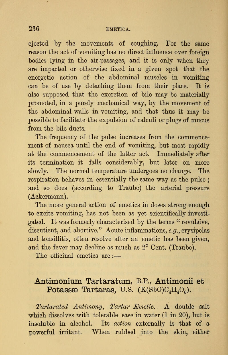 ejected by the movements of cougliing. For the same reason the act of vomiting has no direct influence over foreign bodies lying in the air-passages, and it is only when they are impacted or otherwise fixed in a given spot that the energetic action of the abdominal muscles in vomiting can be of use by detaching them from their place. It is also supposed that the excretion of bile may be materially promoted, in a purely mechanical way, by the movement of the abdominal walls in vomiting, and that thus it may be possible to facilitate the expulsion of calculi or plugs of mucus from the bile ducts. The frequency of the pulse increases from the commence- ment of nausea until the end of vomiting, but most rapidly at the commencement of the latter act. Immediately after its termination it faUs considerably, but later on more slowly. The normal temperature undergoes no change. The respiration behaves in essentially the same way as the pulse ; and so does (according to Traube) the arterial pressure (Ackermann). The more general action of emetics in doses strong enough to excite vomiting, has not been as yet scientifically investi- gated. It was formerly characterised by the terms  revulsive, discutient, and abortive. Acute inflammations, e.^., erysipelas and tonsillitis, often resolve after an emetic has been given, and the fever may decline as much as 2° Cent. (Traube). The officinal emetics are:— Antimonium Tartaratum, B.P., Antimonii et Potasss© Tartaras, U.S. (K(SbO)C4H406). Tartarated Antimony^ Tartar Emetic. A double salt which dissolves with tolerable ease in water (1 in 20), but is insoluble in alcohol. Its action externally is that of a powerful irritant. When rubbed into the skin, either