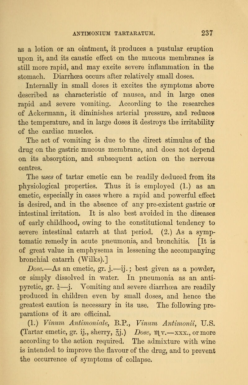 as a lotion or an ointment, it produces a pustular eruption upon it, and its caustic effect on the mucous membranes is stiU more rapid, and may excite severe inflammation in the stomach. Diarrhoea occurs after relatively small doses. Internally in small doses it excites the symptoms above described as characteristic of nausea, and in large ones rapid and severe vomiting. According to the researches of Ackermann, it diminishes arterial pressure, and reduces the temperature, and in large doses it destroys the irritability of the cardiac muscles. The act of vomiting is due to the direct stimulus of the drug on the gastric mucous membrane, and does not depend on its absorption, and subsequent action on the nervous centres. The uses of tartar emetic can be readily deduced from its physiological properties. Thus it is employed (1.) as an emetic, especially in cases where a rapid and powerful effect is desired, and in the absence of any pre-existent gastric or intestinal irritation. It is also best avoided in the diseases of early childhood, owing to the constitutional tendency to severe intestinal catarrh at that period. (2.) As a symp- tomatic remedy in acute pneumonia, and bronchitis. [It is of great value in emphysema in lessening the accompanying bronchial catarrh (Wilks).] Dose.—As an emetic, gr. j.—ij.; best given as a powder, or simply dissolved in water. In pneumonia as an anti- pyretic, gr. i—-j. Vomiting and severe diarrhoea are readily produced in children even by small doses, and hence the greatest caution is necessary in its use. The following pre- parations of it are officinal. (1.) Vinum Antimoniale, B.P., Vinum Antimonii, U.S. (Tartar emetic, gr. ij„ sherry, §j.) Dose, Dl_v.—xxx., or more according to the action required. The admixture with wine is intended to improve the flavour of the drug, and to prevent the occurrence of symptoms of collapse.