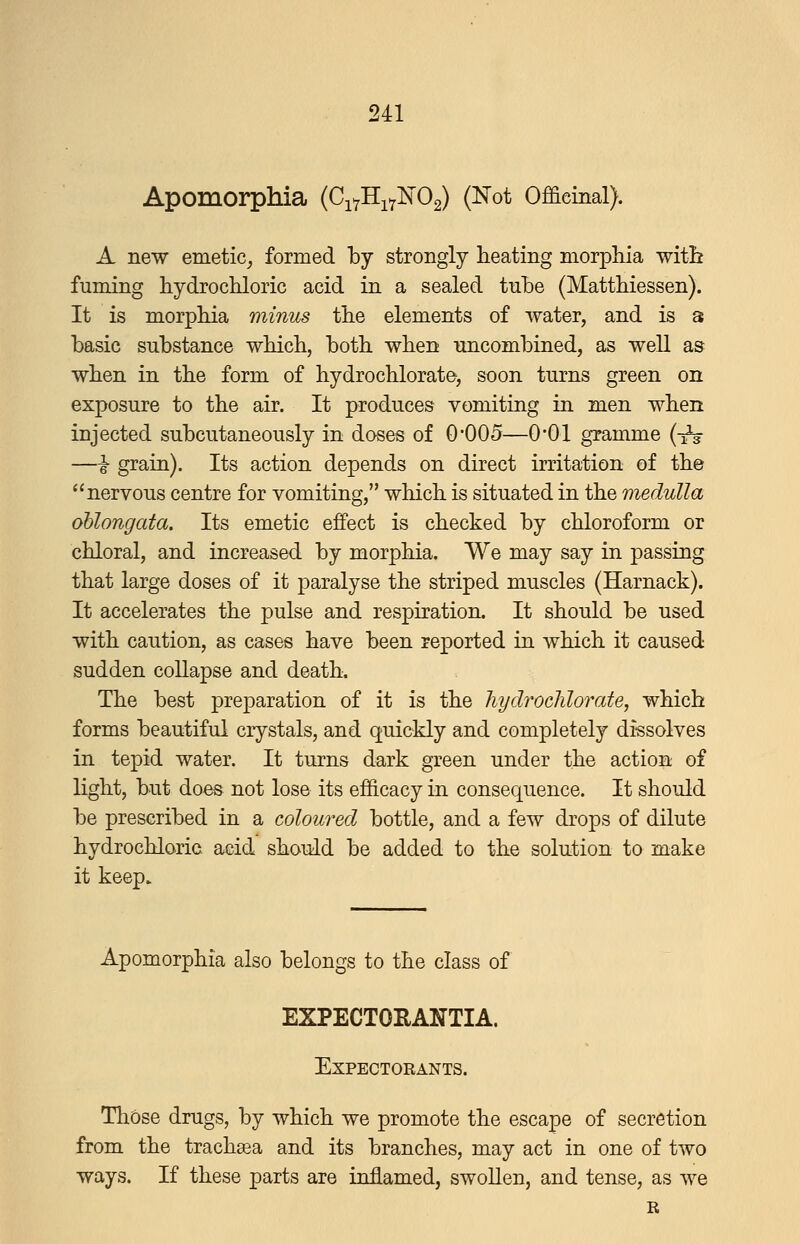 Apomorphia (CiYHi7]Sr02) (Not Officinal). A new emetic^ formed by strongly heating morphia with fuming hydrochloric acid in a sealed tnhe (Matthiessen). It is morphia minus the elements of water, and is a basic substance which, both when uncombined, as weU as when in the form of hydrochlorate, soon turns green on exposure to the air. It produces vomiting in men when injected subcutaneously in doses of 0'005—0*01 gramme {-^ —i grain). Its action depends on direct irritation of the nervous centre for vomiting, which is situated in the medulla oblongata. Its emetic effect is checked by chloroform or chloral, and increased by morphia. We may say in passing that large doses of it paralyse the striped muscles (Harnack). It accelerates the pulse and respiration. It should be used with caution, as cases have been reported in which it caused sudden collapse and death. The best preparation of it is the hydrochlorate, which forms beautiful crystals, and quickly and completely dissolves in tepid water. It turns dark green under the action of light, but does not lose its efficacy in consequence. It should be prescribed in a coloured bottle, and a few drops of dilute hydrochloric aeid should be added to the solution to make it keep. Apomorphia also belongs to the class of EXPECTOEANTIA. Expectorants. Thbse drugs, by which we promote the escape of secretion from the trachsea and its branches, may act in one of two ways. If these parts are inflamed, swoUen, and tense, as we