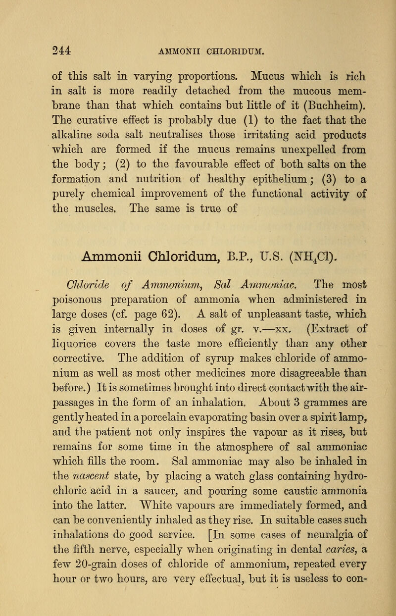 of this salt in varying proportions. Mucus wliicli is rich in salt is more readily detached from the mucous mem- brane than that which contains but little of it (Buchheim). The curative effect is probably due (1) to the fact that the alkaline soda salt neutralises those irritating acid products which are formed if the mucus remains unexpelled from the body; (2) to the favourable effect of both salts on the formation and nutrition of healthy epithelium; (3) to a purely chemical improvement of the functional activity of the muscles. The same is true of Ammonii Chloridum, B.P., U.S. (NH.Cl). Chloride of Ammonium^ Sal Ammoniac. The most poisonous preparation of ammonia when administered in large doses (cf. page 62). A salt of unpleasant taste, which is given internally in doses of gr. v.—xx. (Extract of liquorice covers the taste more efficiently than any other corrective. The addition of syrup makes chloride of ammo- nium as well as most other medicines more disagreeable than before.) It is sometimes brought into direct contact with the air- passages in the form of an inhalation. About 3 grammes are gently heated in a porcelain evaporating basin over a spirit lamp, and the patient not only inspires the vapour as it rises, but remains for some time in the atmosphere of sal ammoniac which fills the room. Sal ammoniac may also be inhaled in the nascent state, by placing a watch glass containing hydro- chloric acid in a saucer, and pouring some caustic ammonia into the latter. White vapours are immediately formed, and can be conveniently inhaled as they rise. In suitable cases such inhalations do good service. [In some cases of neuralgia of the fifth nerve, especially when originating in dental caries, a few 20-grain doses of chloride of ammonium, repeated every hour or two hours, are very effectual, but it is useless to con-