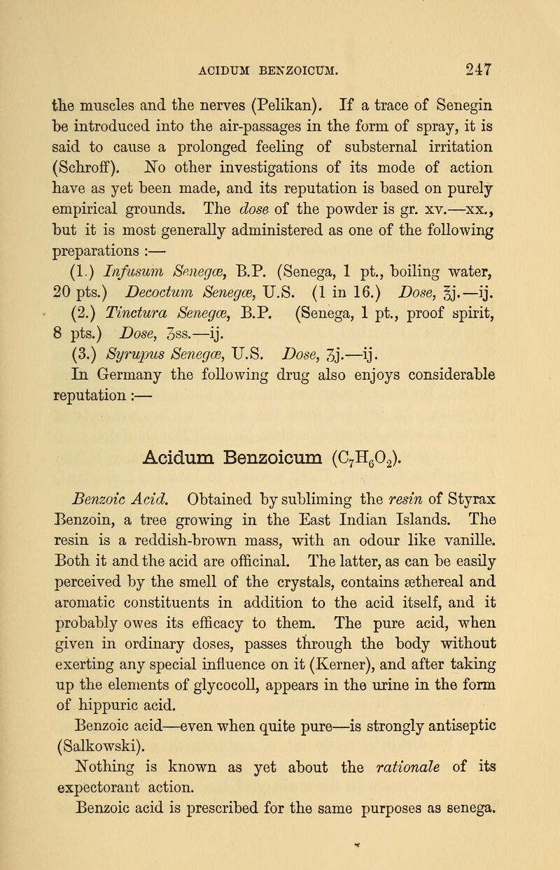 the muscles and tlie nerves (Pelikan). If a trace of Senegin be introduced into the air-passages in the form of spray, it is said to cause a prolonged feeling of substernal irritation (Schroff). No other investigations of its mode of action have as yet been made, and its reputation is based on purely empirical grounds. The dose of the powder is gr. xv.—xx., but it is most generally administered as one of the following preparations :— (1.) Infusum Sp.negoB, B.P. (Senega, 1 pt., boiling water, 20 pts.) Decodum Senegce, U.S. (1 in 16.) Dose, §j.—ij. (2.) Tinctura Senegm, B.P. (Senega, 1 pt., proof spirit, 8 pts.) Dose, 3ss.—ij. (3.) Byrupus Senegce, U.S. Dose, 3j-—ij. In Germany the following drug also enjoys considerable reputation:— Acidum Benzoicmn {PtRqO^. Benzoic Acid. Obtained by subliming the resin of Styrax Benzoin, a tree growing in the East Indian Islands. The resin is a reddish-brown mass, with an odour like vaniUa Both it and the acid are officinal. The latter, as can be easily perceived by the smell of the crystals, contains sethereal and aromatic constituents in addition to the acid itself, and it probably owes its efficacy to them. The pure acid, when given in ordinary doses, passes through the body without exerting any special influence on it (Kerner), and after taking up the elements of glycocoll, appears in the urine in the form of hippuric acid. Benzoic acid—even when quite pure—is strongly antiseptic (Salkowski). IsTothing is known as yet about the rationale of its expectorant action. Benzoic acid is prescribed for the same purposes as senega.