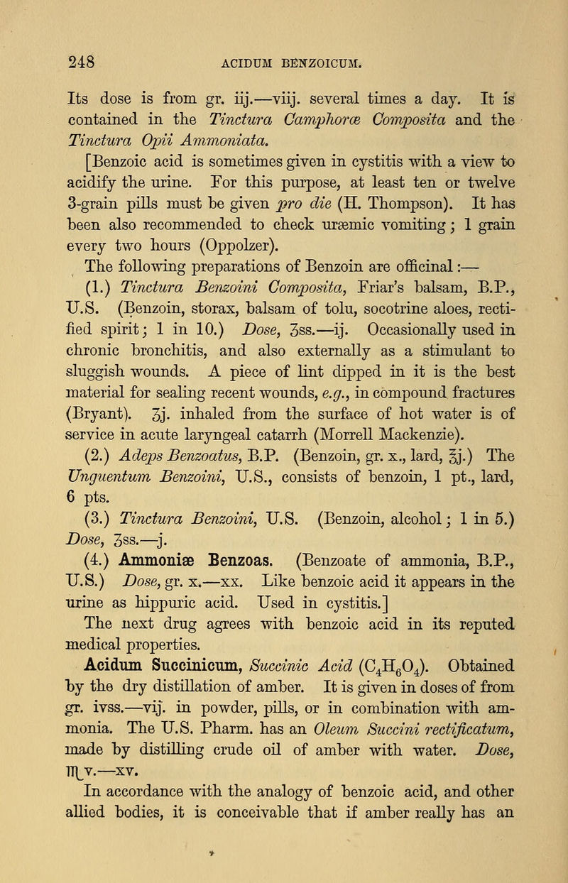 Its dose is from gr. iij.—viij. several times a day. It is contained in the Tindura Camphorce Comjpodta and the Tindura Ojpii Ammoniata. [Benzoic acid is sometimes given in cystitis with a view to acidify the urine. Tor this purpose, at least ten or twelve 3-grain pills must be given pro die (H. Thompson). It has been also recommended to check ursemic vomiting; 1 grain every two hours (Oppolzer). The following preparations of Benzoin are of&cinal :— (1.) Tindura Benzoini Composita, Friar's balsam, B.P., U.S. (Benzoin, storax, balsam of tolu, socotrine aloes, recti- fied spirit; 1 in 10.) Dose, 3ss.—ij. Occasionally used in chronic bronchitis, and also externally as a stimulant to sluggish wounds. A piece of lint dipped in it is the best material for sealing recent wounds, e.g., in compound fractures (Bryant). 3j- inhaled from the surface of hot water is of service in acute laryngeal catarrh (Morrell Mackenzie). (2.) Adeps Benzoatus, B.P. (Benzoin, gr. x., lard, §j.) The Unguentum Benzoini, U.S., consists of benzoin, 1 pt., lard, 6 pts. (3.) Tindura Benzoini, U.S. (Benzoin, alcohol; 1 in 5.) Dose, 3ss.—j. (4.) Ammonige Benzoas. (Benzoate of ammonia, B.P., U.S.) Dose, gr. x.—xx. Like benzoic acid it appears in the urine as hippuric acid. Used in cystitis.] The next drug agrees with benzoic acid in its reputed medical properties. Acidum Succinicum, Sucdnic Add (C^HgO^). Obtained by the dry distillation of amber. It is given in doses of from gr. ivss.—vij. in powder, piUs, or in combination with am- monia. The U.S. Pharm. has an Oleum Sucdni redificatum, made by distilling crude oil of amber with water. JDose, T[[Y.—XV. In accordance with the analogy of benzoic acid, and other allied bodies, it is conceivable that if amber reaUy has an