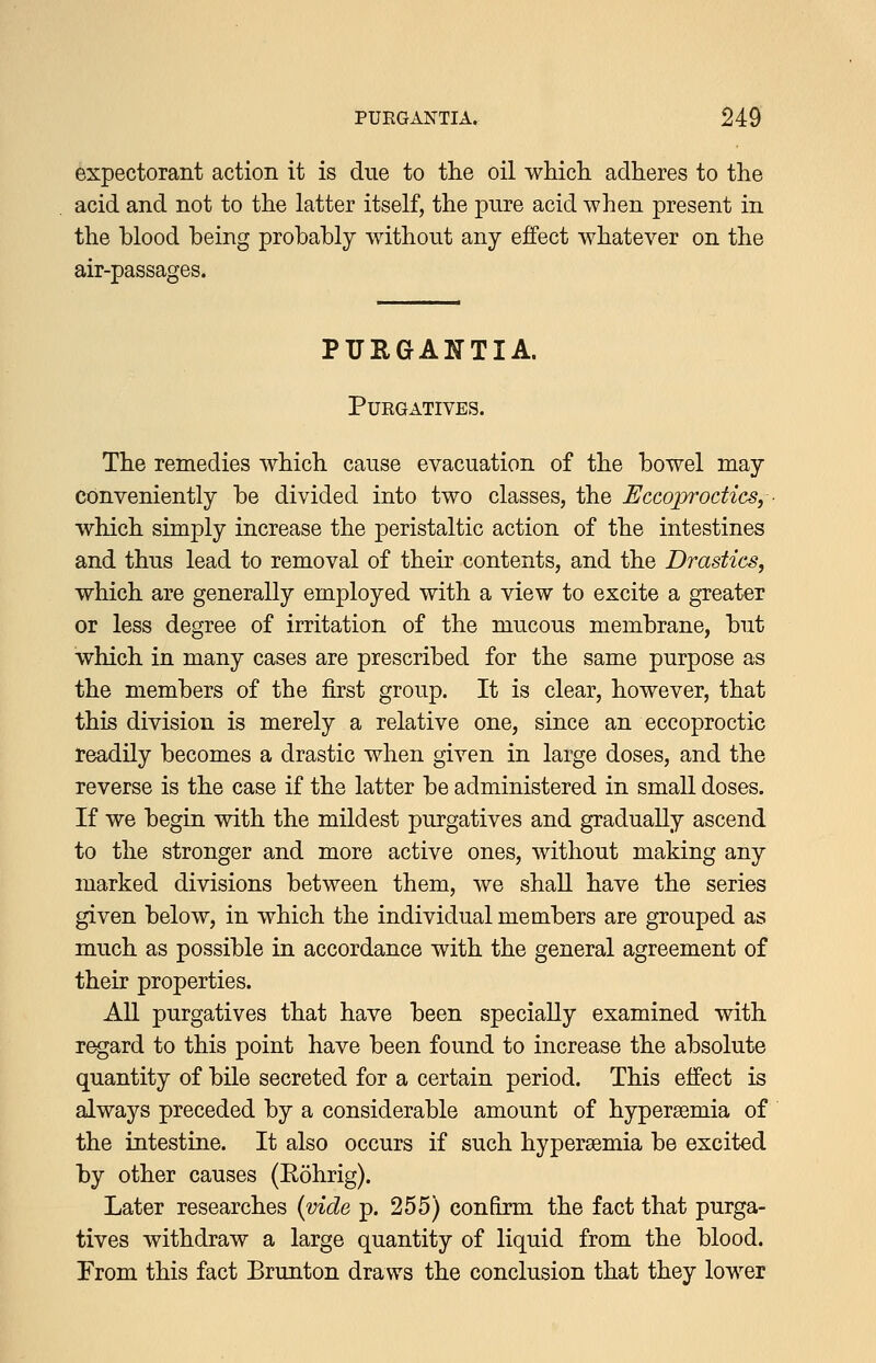 expectorant action it is due to tlie oil whicli adheres to the acid and not to the latter itself, the pure acid when present in the blood being probably without any effect whatever on the air-passages. PURGANTIA. Purgatives. The remedies which cause evacuation of the bowel may conveniently be divided into two classes, the Eccoprodics, ■ which simply increase the peristaltic action of the intestines and thus lead to removal of their contents, and the Drastics, which are generally employed with a view to excite a greater or less degree of irritation of the mucous membrane, but which in many cases are prescribed for the same purpose as the members of the first group. It is clear, however, that this division is merely a relative one, since an eccoproctic readily becomes a drastic when given in large doses, and the reverse is the case if the latter be administered in small doses. If we begin with the mildest purgatives and gradually ascend to the stronger and more active ones, without making any marked divisions between them, we shall have the series given below, in which the individual members are grouped as much as possible in accordance with the general agreement of their properties. All purgatives that have been specially examined with regard to this point have been found to increase the absolute quantity of bile secreted for a certain period. This effect is always preceded by a considerable amount of hyperaemia of the intestine. It also occurs if such hyperaemia be excited by other causes (Eohrig). Later researches {vide p. 255) confirm the fact that purga- tives withdraw a large quantity of liquid from the blood. From this fact Brunton draws the conclusion that they lower