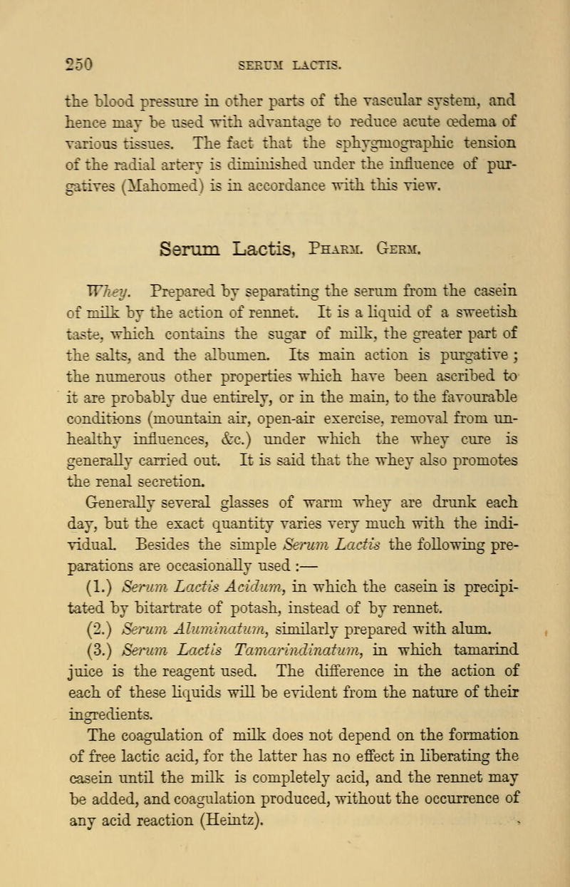 the blood pressure in other parts of the vascular system, and hence may be used with advantage to reduce acute cedema of various tissues. The fact that the sphygmographic tension of the radial artery is diminished under the influence of pur- gatives (Mahomed) is in accordance with this view. Senim Lactis, Phakm. Germ. Whey. Prepared by separating the serum from the casein of Tm'Th: by the action of rennet. It is a liquid of a sweetish taste, which contains the sugar of milk, the greater part of the salts, and the albumen. Its main action is purgative; the numerous other properties which have been ascribed to it are probably due entirely, or in the main, to the favourable conditions (mountain air, open-air exercise, removal from un- healthy influences, &c.) under which the whey cure is generally carried out. It is said that the whey also promotes the renal secretioiu Generally several glasses of warm whey are drunk each day, but the exact quantity varies very much with the indi- vidual Besides the simple Seinim LadU the following pre- parations are occasionally used :— (1.) Serur/i Lacfis Acidiun, in which the casein is precipi- tated by bitartrate of potash, instead of by rennet. (2.) Serum Aluminatimi, similarly prepared with alum. (3.) Serum Lactis Tamarindinatum, in which tamarind juice is the reagent used. The difference in the action of each of these liquids will be evident from the nature of their ingredients. The coagulation of milk does not depend on the formation of free lactic acid, for the latter has no eff'ect in liberating the casein until the milk is completely acid, and the rennet may be added, and coagulation produced, without the occurrence of any acid reaction (Heiatz).