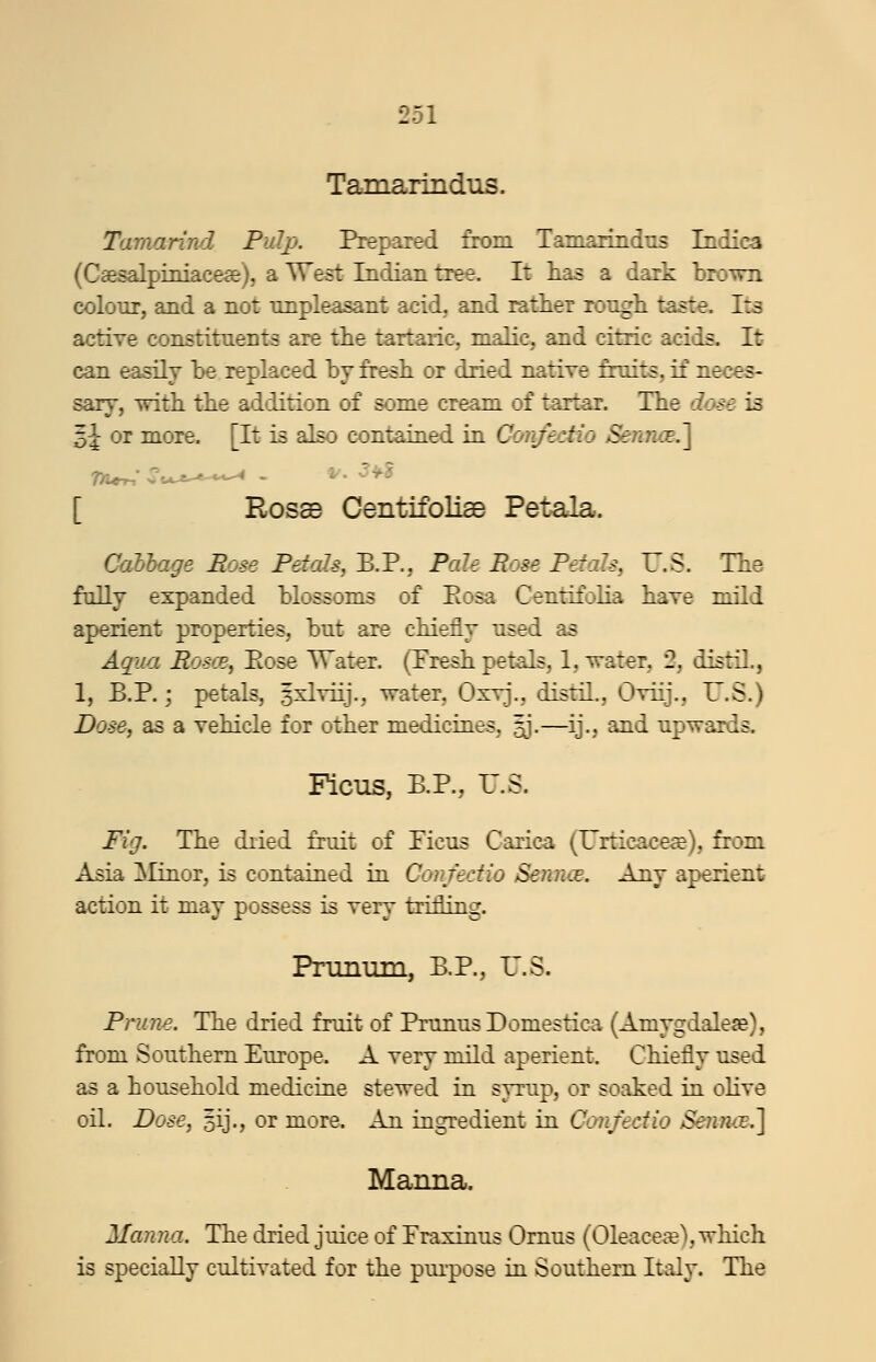 Tamarindiis. Tamarind Pulp. Prepared from Tamarindns Indies (C8esalpiiiiacea&), a West Indian tree. It lias a dark broTVTi colour, and a not nnpleasant acid, and rather rongh taste. Its active constituents are the tartaric, maHc, and citric acids. It can easily be replaced by fresli or dried native fruits, if neces- sary, -witli the addition of some cream of tartar. The dase is Z)\ or more. [It is also contaiaed in ConfecHo Sennoe.^ [ Rosse Centifoliae Petala. Cabhage Rose Petals, B.P., Pale Rose Petals, T.S. Tne fully expanded blossoms of Eosa Centifolia have mild aperient properties, but are chiefly used as Aqua Roscp, Ptose TTater. (Presh petals, 1, water, 2, distil., 1, P.P.; petals, 5xlyiij., water, Oxyj., distil., Oyiij., U.S.) Dose, as a vehicle for other medicineS; ^j.—ij., and upwards. Ficus, P.P., r.S. Fig. The diied fruit of Picus Carica (Urticace^), from Asia Elinor, is contained in Confedio Senn^e. Any aperient action it may possess is very trifling. Pninum, P.P., r.S. Prune. The dried fruit of Prunus Domestica (Amygdalese), from Southern Purope. A very mild aperient. Chiefly used as a household medicine stewed in syrup, or soaked in oHve oil. Dose, 5ij., or more. An ingredient in Confedio Sennce.'] Manna. Manna. The dried juice of Fraxinus Ornus (Oleacefe), which is specially cultivated for the puipose yd. Southern Italy. The