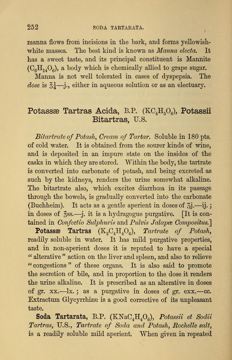 luanna flows from incisions in the bark, and forms yellowish- white masses. The best kind is known as Manna electa. It has a sweet taste, and its principal constituent is Mannite (CgHj^Og), a body which is chemically allied to grape sugar. Manna is not well tolerated in cases of dyspepsia. The dose is §J—-j., either in aqueous solution or as an electuary. Potassae Tartras Acida, B.P. (KC^HgOg), Potassii Bitartras, U.S. Bitartrate of Potash, Cream of Tartar. Soluble in 180 pts. of cold water. It is obtained from the sourer kinds of wine, and is deposited in an impure state on the insides of the casks in which they are stored. Within the body, the tartrate is converted into carbonate of potash, and being excreted as such by the kidneys, renders the urine somewhat alkaline. The bitartrate also, which excites diarrhoea in its passage through the bowels, is gradually converted into the carbonate (Buchheim). It acts as a gentle aperient in doses of 3j.—ij- j in doses of §ss.—j. it is a hydragogue purgative. [It is con- tained in Confedio SulijJiuris and Pulvis Jalapce Compositus.] Potassae Tartras (KgC^H^Og), Tartrate of Potash^ readily soluble in water. It has mild purgative properties, and in non-aperient doses it is reputed to have a special  alterative  action on the liver and spleen, and also to relieve *' congestions  of these organs. It is also said to promote the secretion of bile, and in proportion to the dose it renders the urine alkaline. It is prescribed as an alterative in doses of gr. XX.—Ix. ; as a purgative in doses of gr. cxx.—cc. Extractum Glycyrrhizae is a good corrective of its unpleasant taste. Soda Tartarata, E.P. (KNaC^H^Og), Potassii et Sodii Tartras, U.S., Tartrate of Soda and Potash, Rochelle salt, is a readily soluble mild aperient. When given in repeated