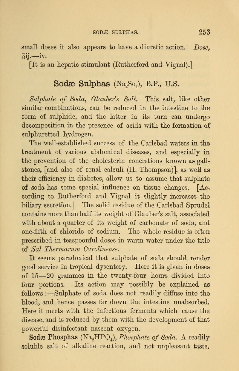 small doses it also appears to have a diuretic action. Dose, 3ij.—iv. [It is an hepatic stimulant (Eutherford and Yignal) J Sodse Sulphas {^^^^o^, B.P., U.S, Sulphate of Soda, Glauber's Salt, This salt, like other similar combinations, can he reduced in the intestine to the form of sulphide, and the latter in its turn can undergo decomposition in the presence of acids with the formation of sulphuretted hydrogen. The well-established success of the Carlsbad waters in the treatment of various abdominal diseases, and especially in the prevention of the cholesterin concretions known as gall- stones, [and also of renal calculi (H. Thompson)], as well as their efficiency in diabetes, allow us to assume that sulphate of soda has some special influence on tissue changes. [Ac- cording to Eutherford and Yignal it slightly increases the biliary secretion.] The solid residue of the Carlsbad Sprudei contains more than half its weight of Glauber's salt, associated with about a quarter of its weight of carbonate of soda, and one-fifth of chloride of sodium. The whole residue is often prescribed in teaspoonful doses in warm water under the title of Sal Thermarum CaroUnense. It seems paradoxical that sulphate of soda should render good service in tropical dysent&ry. Here it is given in doses of 15—20 grammes in the twenty-four hours divided into four portions. Its action may possibly be explained as foUows :—Sulphate of soda does not readily diffuse into the blood, and hence passes far down the intestine unabsorbed. Here it meets with the infectious ferments which cause the disease, and is reduced by them with the development of that powerful disinfectant nascent oxygen. Sodse Phosphas (:N'a2HP04), Phosphate of Soda. A readily soluble salt of aUvaline reaction, and not unpleasant taste.