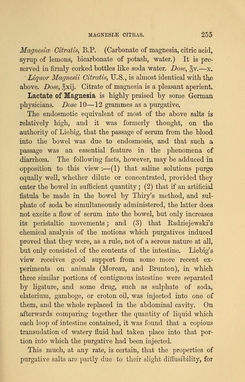 Magnesice Citratis^ B.P. (Carbonate of magnesia, citric acid, syrup of lemons, bicarbonate of potash, water.) It is pre- served in firmly corked bottles like soda water. Dose^ %v.—x. ' Liquor Magnesii Citratis, U.S., is almost identical with tlie above. Dose, §xij. Citrate of magnesia is a pleasant aperient. Lactate of Magnesia is highly praised by some German physicians. Dose 10—12 grammes as a purgative. The endosmotic equivalent of most of the above salts is relatively high, and it was formerly thought, on the authority of Liebig, that the passage of serum from the blood into the bowel was due to end osmosis, and that such a passage was an essential feature in the phenomena of diarrhoea. The following facts, however, may be adduced in opposition to this view :—(1) that saline solutions purge equally well, whether dilute or concentrated, provided they enter the bowel in suf&cient quantity; (2) that if an artificial fistula be made in the bowel by Thiry's method, and sul- phate of soda be simultaneously administered, the latter does not excite a flow of serum into the bowel, but only increases its peristaltic movements; and (3) that Eadziejewski's chemical analysis of the motions which purgatives induced proved that they were, as a rule, not of a serous nature at all, but only consisted of the contents of the intestine. Liebig's view receives good support from some more recent ex- periments on animals (Moreau, and Brunton), in which three similar portions of contiguous intestine were separated by ligature, and some drug, such as sulphate of soda, elaterium, gamboge, or croton oil, was injected into one of them, and the whole replaced in the abdominal cavity. On afterwards comparing together the quantity of liquid which each loop of intestine contained, it was found that a copious transudation of watery fluid had taken place into that por- tion into which the purgative had been injected. This much, at any rate, is certain, that the properties of purgative salts are partly due to their slight diffusibility, for