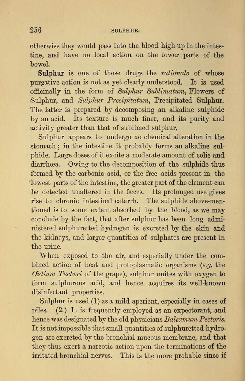 otlierwise they would pass into the blood high, up in the intes- tine, and have no local action on the lower parts of the bowel. Sulphur is one of those drugs the rationale of whose purgative action is not as yet clearly understood. It is used officinally in the form of Sulphur Suhlimatum, Flowers of Sulphur, and Sulphur Precipitatum, Precipitated Sulphur. The latter is prepared by decomposing an alkaline sulphide by an acid. Its texture is much finer, and its purity and activity greater than that of sublimed sulphur. Sulphur appears to undergo no chemical alteration in the stomach; in the intestine it probably forms an alkaline sul- phide. Large doses of it excite a moderate amount of colic and diarrhoea. Owing to the decomposition of the sulphide thus formed by the carbonic acid, or the free acids present in the lowest parts of the intestine, the greater part of the element can be detected unaltered in the faeces. Its prolonged use gives rise to chronic intestinal catarrh. The sulphide above-men- tioned is to some extent absorbed by the blood, as we may conclude by the fact, that after sulphur has been long admi- nistered sulphui^etted hydrogen is excreted by the skin and the kidneys, and larger quantities of sulphates are present in the urine. When exposed to the air, and especially under the com- bined action of heat and protoplasmatic organisms [e.g. the Gidium Tuckeri of the grape), sulphur unites with oxygen to form sulphurous acid, and hence acquires its well-known disinfectant properties. Sulphur is used (1) as a mild aperient, especially in cases of piles. (2.) It is frequently employed as an expectorant, and hence was designated by the old physicians Balsamum Pectoris. It is not impossible that small quantities of sulphuretted hydro- gen are excreted by the bronchial mucous membrane, and that they thus exert a narcotic action upon the terminations of the irritated bronchial nerves. This is the more probable since if
