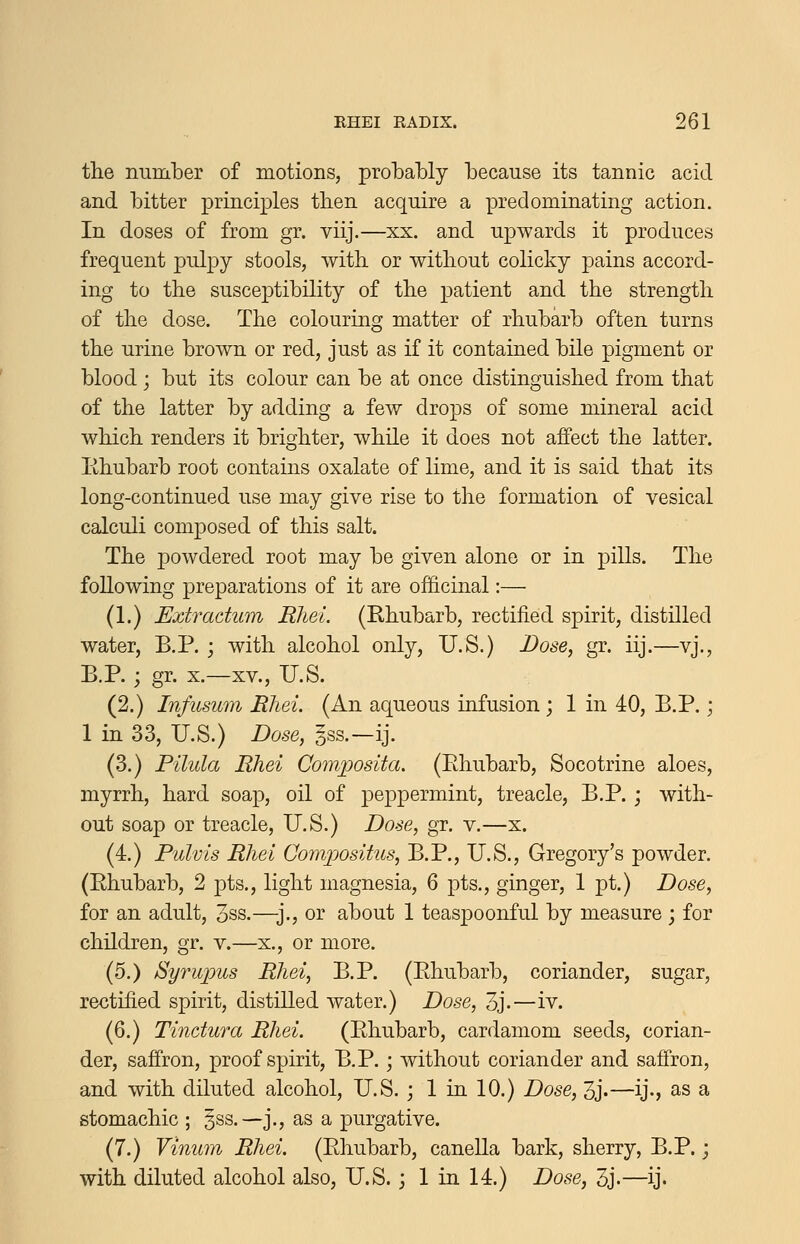 the number of motions, probably because its tannic acid and bitter principles then acquire a predominating action. In doses of from gr. viij.—xx. and upwards it produces frequent pulpy stools, with or without colicky pains accord- ing to the susceptibility of the patient and the strength of the dose. The colouring matter of rhubarb often turns the urine brown or red, just as if it contained bile pigment or blood; but its colour can be at once distinguished from that of the latter by adding a few drops of some mineral acid which renders it brighter, while it does not affect the latter, lihubarb root contains oxalate of lime, and it is said that its long-continued use may give rise to the formation of vesical calculi composed of this salt. The powdered root may be given alone or in pills. The following preparations of it are of&cinal:— (1.) Extradum Rliei (Rhubarb, rectified spirit, distilled water, B.P. ; with alcohol only, U.S.) Dose, gr. iij.—vj., B.P.; gr. X.—XV., U.S. (2.) Infusum Rhei. (An aqueous infusion j 1 in 40, B.P.; 1 in 33, U.S.) Dose, gss.—ij. (3.) Pilula Rhei Composita. (Pthubarb, Socotrine aloes, myrrh, hard soap, oil of peppermint, treacle, B.P.; with- out soap or treacle, U.S.) Dose, gr. v.—x. (4.) Pulvis Rhei Comjpositus, B.P., U.S., Gregory's powder. (Rhubarb, 2 pts., light magnesia, 6 pts., ginger, 1 pt.) Dose, for an adult, 3ss.—]., or about 1 teaspoonful by measure ; for children, gr. v.—x., or more. (5.) Syrupus Rhei, B.P. (Rhubarb, coriander, sugar, rectified spirit, distilled water.) Dose, 3j.—iv. (6.) Tinctura Rhei. (Rhubarb, cardamom seeds, corian- der, saffron, proof spirit, B.P.; without coriander and saffron, and with diluted alcohol, U.S. j 1 in 10.) Dose, 3j.—ij., as a stomachic ; ^ss.—j., as a purgative. (7.) Vinum Rhei. (Rhubarb, canella bark, sherry, B.P.; with diluted alcohol also, U.S. ; 1 in 14.) Dose, 3j.—ij.