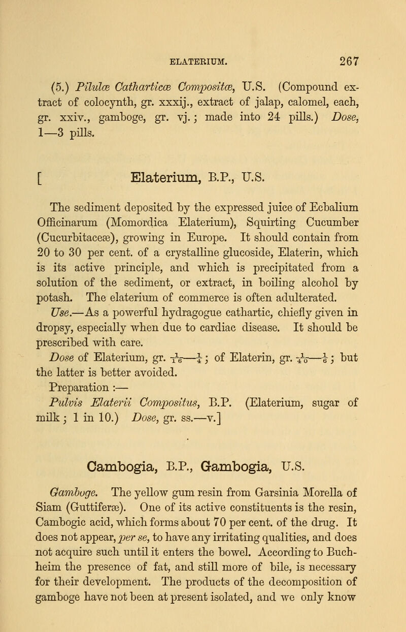 (5.) Filulce Catharticce Compositce, U.S. (Compound ex- tract of colocynth, gr. xxxij., extract of jalap, calomel, each, gr. xxiv., gamboge, gr. vj.; made into 24 pills.) Dose. 1—3 pills. [ Elaterium, B.P., U.S. The sediment deposited by the expressed juice of EchaKum Officinarum (Momordica Elaterium), Squirting Cucumber (Cucurbitacese), growing in Europe. It should contain from 20 to 30 per cent, of a crystalline glucoside, Elaterin, which is its active principle, and which is precipitated from a solution of the sediment, or extract, in boiling alcohol by potash. The elaterium of commerce is often adulterated. Use.—As a powerful hydragogue cathartic, chiefly given in dropsy, especially when due to cardiac disease. It should be prescribed with care. Dose of Elaterium, gr. -^—I j of Elaterin, gr. ^^o—i, but the latter is better avoided. Preparation :— Pulvis Elaterii Compositus, B.P. (Elaterium, sugar of milk ; 1 in 10.) Dose, gr. ss.—v.] Cambogia, B.P., Gambogia, U.S. Gamboge. The yellow gum resin from Garsinia MoreUa of Siam (Guttiferse). One of its active constituents is the resin, Cambogic acid, which forms about 70 per cent, of the drug. It does not appear, per se, to have any irritating qualities, and does not acquire such until it enters the bowel. According to Buch- heim the presence of fat, and still more of bile, is necessary for their development. The products of the decomposition of gamboge have not been at present isolated, and we only know