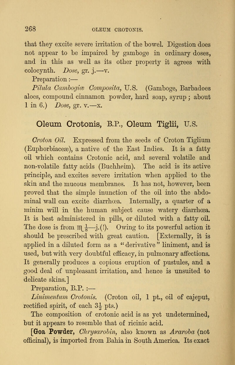 that they excite severe irritation of the bowel. Digestion does not appear to be impaired by gamboge in ordinary doses, and in this as well as its other property it agrees with colocynth. Dose, gr. j.—v. Preparation:— Pilula CainbogicB Coinposita, U.S. (Gamboge, Barbadoes aloes, compound cinnamon powder, hard soap, syrup; about 1 in 6.) Dose, gr. v.—x. Oleum Crotonis, B.P., Oleum Tiglii, U.S. Croton Oil. Expressed from the seeds of Croton Tiglium (Euphorbiacese), a native of the East Indies. It is a fatty oil which contains Crotonic acid, and several volatile and non-volatile fatty acids (Buchheim). The acid is its active principle, and excites severe irritation when applied to the skin and the mucous membranes. It has not, however, been proved that the simple inunction of the oil into the abdo- minal waU can excite diarrhoea. InternaUy, a quarter of a minim will in the human subject cause watery diarrhoea. It is best administered in pills, or diluted with a fatty oil. The dose is from m^-J—^3.(!). Owing to its powerful action it should be prescribed with great caution. [Externally, it is apphed in a diluted form as a  derivative  liniment, and is used, but with very doubtful efficacy, in pulmonary affections. It generally produces a copious eruption of pustules, and a good deal of unpleasant irritation, and hence is unsuited to dehcate skins.] Preparation, B.P. :— Linimentum Crotonis. (Croton oil, 1 pt., oil of cajeput, rectified spirit, of each 3 J pts.) The composition of crotonic acid is as yet undetermined, but it appears to resemble that of ricinic acid. [Goa Powder, ChrysaroUn, also known as Araroha (not officinal), is imported from Bahia in South America. Its exact