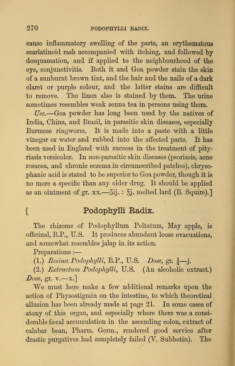 cause inflammatory swelling of tlie parts, an erythematous scarlatinoid rash accompanied with itching, and followed by desquamation, and if applied to the neighbourhood of the eye, conjunctivitis. Both it and Goa powder stain the skin of a sunburnt brown tint, and the hair and the nails of a dark claret or purple colour, and the latter stains are difficult to remove. The linen also is stained by them. The urine sometimes resembles weak senna tea in persons using them. Use.—Goa powder has long been used by the natives of India, China, and Brazil, in parasitic skin diseases, especially Burmese ringworm. It is made into a paste with a little vinegar or water and rubbed into the affected parts. It has been used in England with success in the treatment of pity- riasis versicolor. In ?20?z-parasitic skin diseases (psoriasis, acne rosacea, and chronic eczema in circumscribed patches), chryso- phanic acid is stated to be superior to Goa powder, though it is no more a specific than any older drug. It should be applied as an ointment of gr. xx.—3ij. : §j. melted lard (B. Squire).] [ Podophylli Radix. The rhizome of Podophyllum Peltatum, May apple, is officinal, B.P., U.S. It produces abundant loose evacuations, and somewhat resembles jalap in its action. Preparations:— (1.) Resina Podophylli, B.P., U.S. Dose, gr. \—^j. (2.) Extractum Podophylli, U.S. (An alcoholic extract.) Dose, gr. v.—x.] We must here make a few additional remarks upon the action of Physostigmin on the intestine, to which theoretical allusion has been already made at page 21. In some cases of atony of this organ, and especially where there was a consi- derable fajcal accumulation in the ascending colon, extract of calabar bean, Pharm. Germ., rendered good service after drastic purgatives had completely failed (Y. Subbotin). The