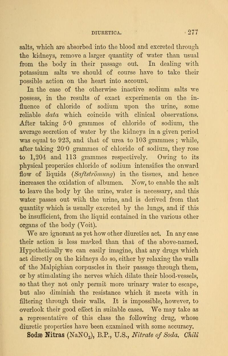salts, whicli are absorbed into tbe blood and excreted through the kidneys, remove a larger quantity of water than usual from the body in their passage out. In dealing with potassium salts we should of course have to take their possible action on the heart into accourt. In the case of the otherwise inactive sodium salts we possess, in the results of exact experiments on the in- fluence of chloride of sodium upon the urine, some reliable data which coincide with clinical observations. After taking 5*0 grammes of chloride of sodium, the average secretion of water by the kidneys in a given period was equal to 923, and that of urea to 103 grammes; while, after taking 20*0 grammes of chloride of sodium, they rose to 1,204 and 113 grammes respectively. Owing to its physical properties chloride of sodium intensifies the onward flow of liquids (Saftstrdmung) in the tissues, and hence increases the oxidation of albumen. Now, to enable the salt to leave the body by the urine, water is necessary, and this water passes out with the urine, and is derived from that quantity which is usually excreted by the lungs, and if this be insufficient, from the liquid contained in the various other organs of the body (Yoit). We are ignorant as yet how other diuretics act. In any case their action is less marked than that of the above-named. HypotheticaUy we can easily imagine, that any drugs which act directly on the kidneys do so, either by relaxing the walls of the Malpighian corpuscles in their passage through them, or by stimdating the nerves which dilate their blood-vessels, so that they not only permit more urinary water to escape, but also diminish the resistance which it meets with in filtering through theic walls. It is impossible, however, to overlook their good efi'ect in suitable cases. We may take as a representative of this class the following drug, whose diuretic properties have been examined with some accuracy. Sod8B Nitras (miTOs), B.P., U.S., Nitrate of Soda. Chili