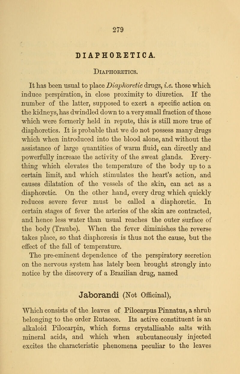 DIAPHORETICA. Diaphoretics. It has been usual to place Diaphoretic drugs, i.e. tliose which, induce perspiration, in close proximity to diuretics. If the number of the latter, supposed to exert a specific action on the kidneys, has dwindled down to a very small fraction of those which were formerly held in repute, this is stiU more true of diaphoretics. It is probable that we do not possess many drugs which when introduced into the blood alone, and without the assistance of large quantities of warm fluid, can directly and powerfully increase the activity of the sweat glands. Every- thing which elevates the temperature of the body up to a certain limit, and which stimulates the heart's action, and causes dilatation of the vessels of the skin, can act as a diaphoretic. On the other hand, every drug which quickly reduces severe fever must be called a diaphoretic. In certain stages of fever the arteries of the skin are contracted, and hence less water than usual reaches the outer surface of the body (Traube). When the fever diminishes the reverse takes place, so that diaphoresis is thus not the cause, but the effect of the fall of temperature. The pre-eminent dependence of the perspiratory secretion on the nervous system has lately been brought strongly into notice by the discovery of a Brazilian drug, named Jaborandi (Not Officinal), Which consists of the leaves of Pilocarpus Pinnatus^ a shrub belonging to the order Eutacese. Its active constituent is an alkaloid Pilocarpin, which forms crystaUisable salts with mineral acids, and which when subcutaneously injected excites the characteristic phenomena peculiar to the leaves