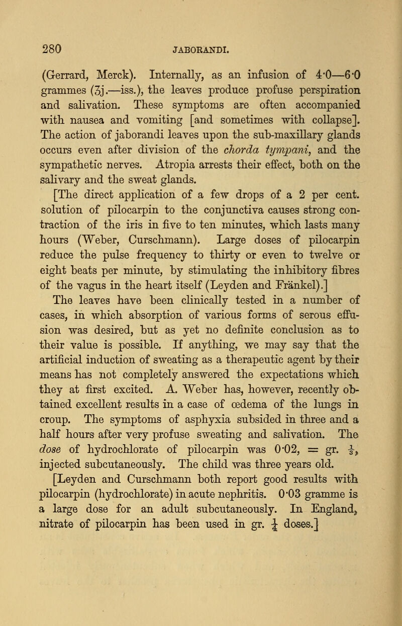 (Gerrard, Merck). Internally, as an infusion of 4'0—6*0 grammes (3j.—iss.), tlie leaves produce profuse perspiration and salivation. These symptoms are often accompanied with, nausea and vomiting [and sometimes with collapse]. The action of jaborandi leaves upon the sub-maxillary glands occurs even after division of the chorda tympani, and the sympathetic nerves. Atropia arrests their effect, both on the salivary and the sweat glands. [The direct application of a few drops of a 2 per cent, solution of pilocarpin to the conjunctiva causes strong con- traction of the iris in five to ten minutes, which lasts many hours (Weber, Curschmann). Large doses of pilocarpin reduce the pulse frequency to thirty or even to twelve or eight beats per minute, by stimulating the inhibitory fibres of the vagus in the heart itself (Leyden and Frankel).] The leaves have been clinically tested in a number of cases, in which absorption of various forms of serous effu- sion was desired, but as yet no definite conclusion as to their value is possible. If anything, we may say that the artificial induction of sweating as a therapeutic agent by their means has not completely answered the expectations which they at first excited. A. Weber has, however, recently ob- tained excellent results in a case of oedema of the lungs in croup. The symptoms of asphyxia subsided in three and a half hours after very profuse sweating and sahvation. The dose of hydrochlorate of pilocarpin was 0*02, = gr. i, injected subcutaneously. The child was three years old. [Leyden and Curschmann both report good results with pilocarpin (hydrochlorate) in acute nephritis. 0*03 gramme is a large dose for an adult subcutaneously. In England^ nitrate of pilocarpin has been used in gr. :| doses.]