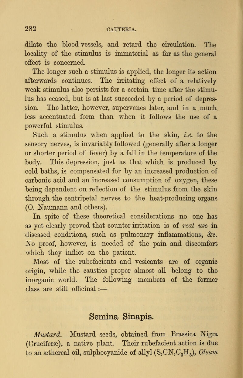 dilate tlie blood-vessels, and retard the circulation. The locality of tlie stimulus is immaterial as far as the general effect is concerned. Tlie longer sucli a stimulus is applied, tlie longer its action afterwards continues. The irritating effect of a relatively ■weak stimulus also persists for a certain time after the stimu- lus has ceased, but is at last succeeded by a period of depres- sion. The latter, however, supervenes later, and in a much less accentuated form than when it foUows the use of a powerful stimulus. Such a stimulus when applied to the skin, i.e. to the sensory nerves, is invariably followed (generally after a longer or shorter period of fever) by a faU in the temperature of the body. This depression, just as that which is produced by cold baths, is compensated for by an increased production of carbonic acid and an increased consumption of oxygen, these being dependent on reflection of the stimulus from the skin through the centripetal nerves to the heat-producing organs (0. !N'aumann and others). In spite of these theoretical considerations no one has as yet clearly proved that counter-irritation is of real use in diseased conditions, such as pulmonary inflammations, &c. 1^0 proof, however, is needed of the pain and discomfort which they inflict on the patient. Most of the rubefacients and vesicants are of organic origin, while the caustics proper almost aU belong to the inorganic world. The following members of the former class are still of&cinal:— Semina Sinapis. Mustard. Mustard seeds, obtained from Brassica Nigra (Cruciferse), a native plant. Their rubefacient action is due to an sethereal oil, sulphocyanide of allyl (8,01^,03115), Oleum