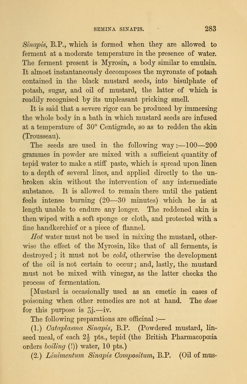 Sinapis, B.P., which, is formed when they are allowed to ferment at a moderate temperature in the presence of water. The ferment present is Myrosin, a body similar to emulsin. It almost instantaneously decomposes the myronate of potash contained in the black mustard seeds, into bisulphate of potash, sugar, and oil of mustard, the latter of which is readily recognised by its unpleasant pricking smell. It is said that a severe rigor can be produced by immersing the whole body in a bath in which mustard seeds are infused at a temperature of 30° Centigrade, so as to redden the skin (Trousseau). The seeds are used in the following way:—100—200 grammes in powder are mixed with a sufficient quantity of tepid water to make a stiff paste, which is spread upon linen to a depth of several lines, and applied directly to the un- broken skin without the intervention of any intermediate substance. It is allowed to remain there until the patient feels intense burning (20—30 minutes) which he is at length unable to endure any longer. The reddened skin is then wiped with a soft sponge or cloth, and protected with a fine handkerchief or a piece of flannel. Hot water must not be used in mixing the mustard, other- mse the effect of the Myrosin, like that of all ferments, is destroyed; it must not be cold, otherwise the development of the oil is not certain to occur; and, lastly, the mustard must not be mixed with vinegar, as the latter checks the process of fermentation. [Mustard is occasionally used as an emetic in cases of poisoning when other remedies are not at hand. The dose for this purpose is 5J.—iv. The following preparations are officinal:— (1.) Cataplasma Sinapisj B.P. (Powdered mustard, lin- seed meal, of each 2 J pts., tepid (the British Pharmacopoeia orders toiling (!)) water, 10 pts.) (2.) Linimentum Sinapis Compositum, B.P. (Oilof mus-