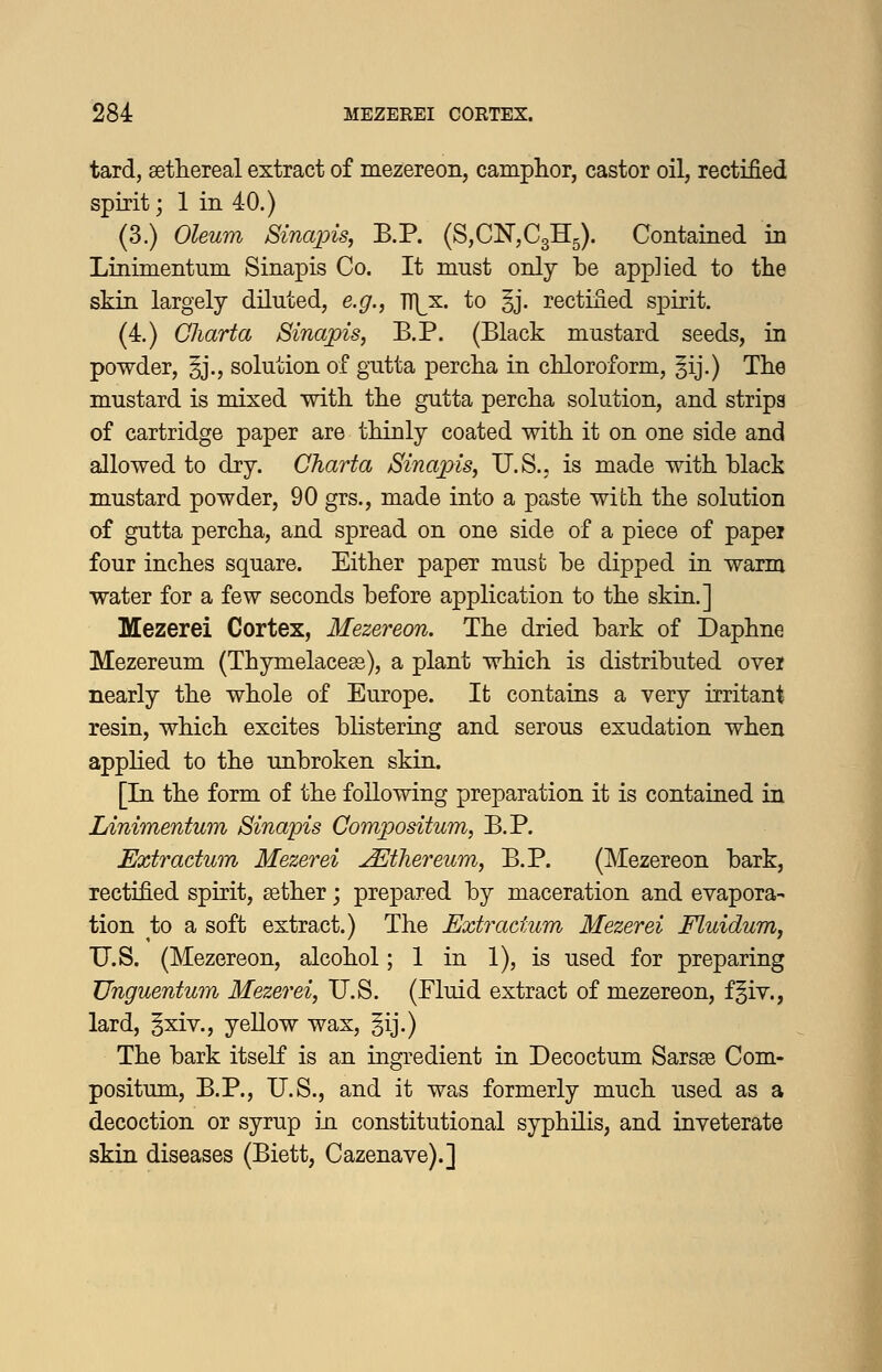 tard, setliereal extract of mezereon, camphor, castor oil, rectified spirit; 1 in 40.) (3.) Oleum Sinajpis, B.P. (SjCNjCgH^). Contained in Linimentum Sinapis Co. It must only be applied to tlie skin largely diluted, e.g., TT(^x. to §j. rectified spirit. (4.) Charta Sinapis, B.P. (Black mustard seeds, in powder, §j., solution of gutta percha in chloroform, §ij.) The mustard is mixed with the gutta percha solution, and strips of cartridge paper are thinly coated with it on one side and allowed to dry. Charta Sinajns, U.S., is made with black mustard powder, 90 grs., made into a paste with the solution of gutta percha, and spread on one side of a piece of papei four inches square. Either paper must be dipped in warm water for a few seconds before application to the skin.] Mezerei Cortex, Mezereon. The dried bark of Daphne Mezereum (Thymelacesg), a plant which is distributed ovei nearly the whole of Europe. It contains a very irritant resin, which excites blistering and serous exudation when applied to the unbroken skin. [In the form of the following preparation it is contained in Linimentum Sinapis Compositum, B.P. Extractum Mezerei u^tliereum, B.P. (Mezereon bark, rectified spirit, gether; prepared by maceration and evapora- tion to a soft extract.) The Exti^actum Mezerei Fluidum, U.S. (Mezereon, alcohol; 1 in 1), is used for preparing Unguentum Mezerei, U.S. (Fluid extract of mezereon, f§iv., lard, §xiv., yellow wax, |ij.) The bark itself is an ingredient in Decoctum Sarsae Com- positum, B.P., U.S., and it was formerly much used as a decoction or syrup in constitutional syphilis, and inveterate skin diseases (Biett, Cazenave).]