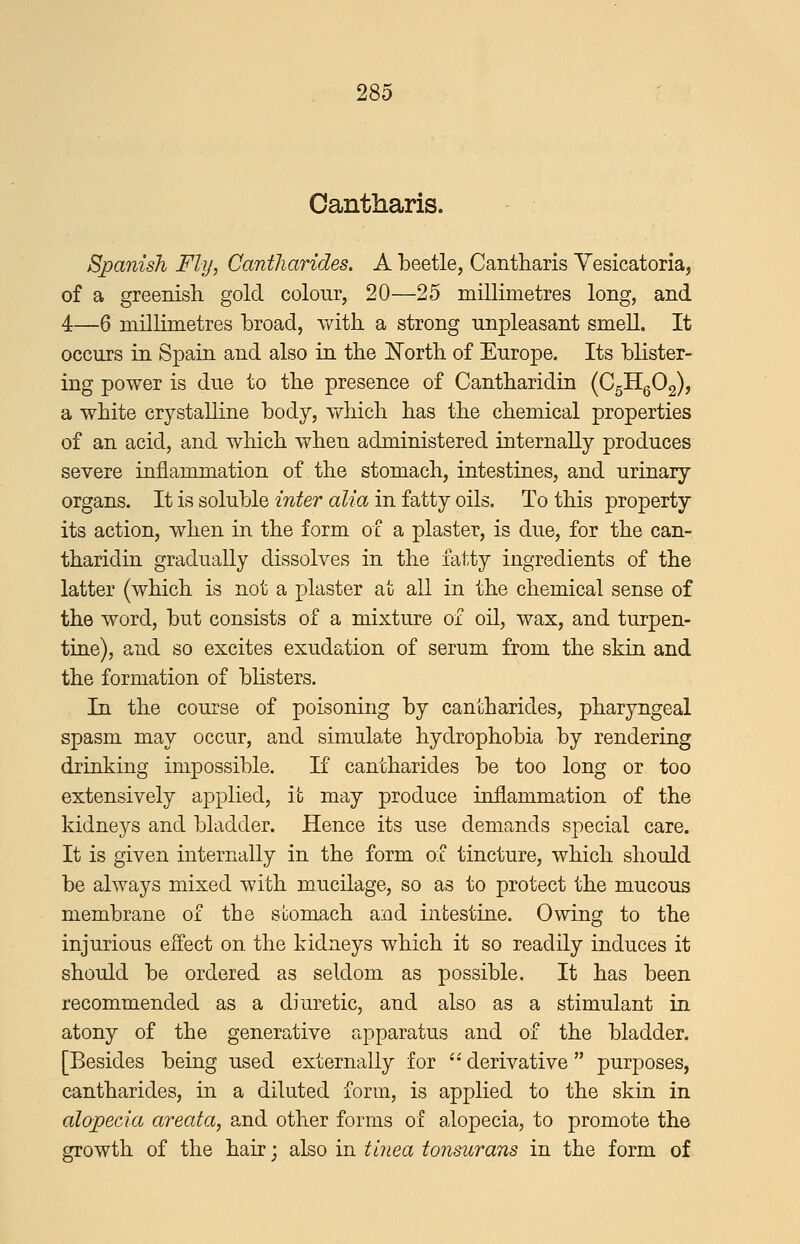 Cantharis. Spanish Fly, Cantliarides. A beetle, Cantharis Yesicatoria, of a greenish gold colour, 20—25 millimetres long, and 4—6 millimetres broad, with, a strong unpleasant smell. It occurs in Spain and also in the North of Europe. Its blister- ing power is due to the presence of Cantharidin (C5Hg02), a white crystalline body, which has the chemical properties of an acid, and which when administered internally produces severe inflammation of the stomach, intestines, and urinary organs. It is soluble iWer a^m in fatty oils. To this property its action, when in the form of a plaster, is due, for the can- tharidin gradually dissolves in the fatty ingredients of the latter (which is not a plaster at all in the chemical sense of the word, but consists of a mixture of oil, wax, and turpen- tine), and so excites exudation of serum from the skin and the formation of blisters. In the course of poisoning by cantharides, pharyngeal spasm may occur, and simulate hydrophobia by rendering drinking impossible. If cantharides be too long or too extensively applied, it may produce inflammation of the kidneys and bladder. Hence its use demands special care. It is given internally in the form of tincture, which should be always mixed with mucilage, so as to protect the mucous membrane of the stomach and intestine. Owing to the injurious effect on the kidneys which it so readily induces it should be ordered as seldom as possible. It has been recommended as a diuretic, and also as a stimulant in atony of the generative apparatus and of the bladder. [Besides being used externally for '• derivative  purposes, cantharides, in a diluted form, is applied to the skin in alopecia areata, and other forms of alopecia, to promote the growth of the hair j also in tinea tonsurans in the form of